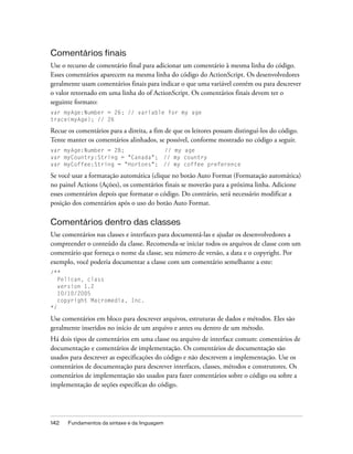 Comentários finais
Use o recurso de comentário final para adicionar um comentário à mesma linha do código.
Esses comentários aparecem na mesma linha do código do ActionScript. Os desenvolvedores
geralmente usam comentários finais para indicar o que uma variável contém ou para descrever
o valor retornado em uma linha do of ActionScript. Os comentários finais devem ter o
seguinte formato:
var myAge:Number = 26; // variable for my age
trace(myAge); // 26

Recue os comentários para a direita, a fim de que os leitores possam distinguí-los do código.
Tente manter os comentários alinhados, se possível, conforme mostrado no código a seguir.
var myAge:Number = 28;                        // my age
var myCountry:String = "Canada";              // my country
var myCoffee:String = "Hortons";              // my coffee preference

Se você usar a formatação automática (clique no botão Auto Format (Formatação automática)
no painel Actions (Ações), os comentários finais se moverão para a próxima linha. Adicione
esses comentários depois que formatar o código. Do contrário, será necessário modificar a
posição dos comentários após o uso do botão Auto Format.

Comentários dentro das classes
Use comentários nas classes e interfaces para documentá-las e ajudar os desenvolvedores a
compreender o conteúdo da classe. Recomenda-se iniciar todos os arquivos de classe com um
comentário que forneça o nome da classe, seu número de versão, a data e o copyright. Por
exemplo, você poderia documentar a classe com um comentário semelhante a este:
/**
   Pelican, class
   version 1.2
   10/10/2005
   copyright Macromedia, Inc.
*/

Use comentários em bloco para descrever arquivos, estruturas de dados e métodos. Eles são
geralmente inseridos no início de um arquivo e antes ou dentro de um método.
Há dois tipos de comentários em uma classe ou arquivo de interface comum: comentários de
documentação e comentários de implementação. Os comentários de documentação são
usados para descrever as especificações do código e não descrevem a implementação. Use os
comentários de documentação para descrever interfaces, classes, métodos e construtores. Os
comentários de implementação são usados para fazer comentários sobre o código ou sobre a
implementação de seções específicas do código.




142   Fundamentos da sintaxe e da linguagem
 