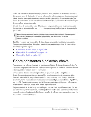 Inclua um comentário de documentação para cada classe, interface ou membro e coloque-o
diretamente antes da declaração. Se houver informações adicionais a serem documentadas que
não se ajustem aos comentários de documentação, use comentários de implementação (em
blocos de comentários ou em comentários de linha única). Os comentários de implementação
devem vir logo após a declaração.
Os dois tipos de comentários usam delimitadores um pouco diferentes. Os comentários de
documentação são delimitados por /** e */, enquanto os de implementação são delimitados
por /* e */.
DICA




        Não inclua comentários que não estejam diretamente relacionados à classe que está
        sendo lida. Por exemplo, não inclua comentários que descrevam o pacote
        correspondente.

Também é possível usar comentários de linha única, comentários em bloco e comentários
finais nos arquivos de classe. Para obter mais informações sobre esses tipos de comentários,
consulte as seguintes seções:
■      “Comentários de linha única” na página 140
■      “Comentários de várias linhas” na página 140
■      “Comentários finais” na página 142


Sobre constantes e palavras-chave
As constantes e as palavras-chave são os componentes básicos da sintaxe do ActionScript. As
constantes são propriedades com um valor fixo que não podem ser alteradas. Portanto, elas são
valores que não se alteram em todo o aplicativo.
O Flash possui diversas constantes predefinidas, que podem ajudar a simplificar o
desenvolvimento de um aplicativo. A classe Key possui um exemplo de constantes. Além
disso, ela contém várias propriedades, como Key.ENTER ou Key.PGDN. Se você utilizar as
constantes, nunca precisará memorizar que os valores de código das teclas Enter e Page Down
são 13 e 34. Os valores de constante não facilitam apenas o desenvolvimento e a depuração,
mas também a leitura do código pelos outros desenvolvedores.
As palavras-chave no ActionScript são usadas para executar tipos específicos de ações. Por isso,
elas também são palavras reservadas, que não podem ser usadas como identificadores (como os
nomes de variável, função ou rótulo). Como exemplos de palavras reservadas, pode-se citar if,
else, this, function e return.




                                                         Sobre constantes e palavras-chave   143
 