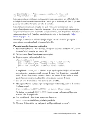 var BASE_URL:String = "http://www.macromedia.com"; //constant
var MAX_WIDTH:Number = 10;                        //constant

Escreva as constantes estáticas em maiúsculas e separe as palavras com um sublinhado. Não
codifique diretamente constantes numéricas, a menos que a constante seja 1, 0 ou -1, que você
pode usar em um loop for como um valor de contador.
É possível usar constantes em situações nas quais é necessário fazer referência a uma
propriedade cujo valor nunca é alterado. Isso ajudará a detectar erros de digitação no código
que provavelmente não serão encontrados se você usar literais, além de permitir a alteração do
valor em um único local. Para obter mais informações sobre os literais, consulte “Sobre
literais” na página 138.
Por exemplo, a definição de classe no exemplo a seguir cria três constantes que seguem a
convenção de nomeação utilizada pelo ActionScript 2.0.

Para usar constantes em um aplicativo:
1.   Selecione File (Arquivo) > New (Novo) e, em seguida, selecione ActionScript File (Arquivo
     do ActionScript) para criar um arquivo AS.
2.   Atribua o nome ConstExample.as ao novo arquivo.
3.   Digite o seguinte código na janela Script:
     class ConstExample {
       public static var EXAMPLE_STATIC:String = "Global access";
       public var EXAMPLE_PUBLIC:String = "Public access";
       private var EXAMPLE_PRIVATE:String = "Class access";
     }

     A propriedade EXAMPLE_STATIC é estática, o que significa que ela se aplica à classe como
     um todo, e não a uma determinada instância da classe. Você deve acessar a propriedade
     estática de uma classe usando o nome da classe, e não o nome de uma instância. Não é
     possível acessar uma propriedade estática através de uma instância de classe.
4.   Crie um novo documento do Flash e salve-o como const.fla.
5.   Abra o painel Actions (Ações) e digite o código a seguir no Frame 1 (Quadro 1) da Timeline
     (Linha de tempo):
     trace(ConstExample.EXAMPLE_STATIC); // output: Global access

     Ao declarar a propriedade EXAMPLE_STATIC como estática, você usa esse código para
     acessar o valor da propriedade.
6.   Selecione Control > Test Movie para testar o documento.
     Global access    será exibido no painel Output (Saída).
7.   No painel Actions, digite esse código após o código adicionado na etapa 5.




                                                         Sobre constantes e palavras-chave   145
 