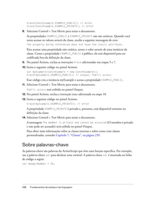 trace(ConstExample.EXAMPLE_PUBLIC); // error
      trace(ConstExample.EXAMPLE_PRIVATE); // error

8.    Selecione Control > Test Movie para testar o documento.
      As propriedades EXAMPLE_PUBLIC e EXAMPLE_PRIVATE não são estáticas. Quando você
      tenta acessar os valores através da classe, recebe a seguinte mensagem de erro:
      The property being referenced does not have the static attribute.

      Para acessar uma propriedade não estática, acesse o valor através de uma instância da
      classe. Como a propriedade EXAMPLE_PUBLIC é pública, ela está disponível para ser
      codificada fora da definição da classe.
9.    No painel Actions, exclua as instruções trace adicionadas nas etapas 5 e 7.
10. Insira   o seguinte código no painel Actions:
      var myExample:ConstExample = new ConstExample();
      trace(myExample.EXAMPLE_PUBLIC); // output: Public access

      Esse código cria a instância myExample e acessa a propriedade EXAMPLE_PUBLIC.
11.   Selecione Control > Test Movie para testar o documento.
      Public access    será exibido no painel Output.
12. No    painel Actions, exclua a instrução trace adicionada na etapa 10.
13.   Insira o seguinte código no painel Actions:
      trace(myExample.EXAMPLE_PRIVATE); // error

      A propriedade EXAMPLE_PRIVATE é privada e, portanto, está disponível somente na
      definição da classe.
14. Selecione   Control > Test Movie para testar o documento.
      A mensagem The member is private and cannot be accessed (O membro é privado
      e não pode ser acessado) será exibida no painel Output.
      Para obter mais informações sobre as classes internas e sobre como criar classes
      personalizadas, consulte Capítulo 7, “Classes”, na página 239.


Sobre palavras-chave
As palavras-chave são palavras do ActionScript que têm uma função específica. Por exemplo,
use a palavra-chave var para declarar uma variável. A palavra-chave var é mostrada na linha
de código a seguir:
var myAge:Number = 26;




146     Fundamentos da sintaxe e da linguagem
 