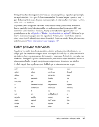 Uma palavra-chave é uma palavra reservada que tem um significado específico: por exemplo,
use a palavra-chave class para definir uma nova classe do ActionScript e a palavra-chave var
para declarar variáveis locais. Estes são outros exemplos de palavras-chave reservadas: if, else,
this, function e return.

As palavras-chave não podem ser usadas como identificadores (como nomes de variável,
função ou rótulo) e você não deve usá-las em nenhum outro local dos arquivos FLA para
outros fins (como nomes de instância). Você já utilizou bastante a palavra-chave var,
principalmente se leu o Capítulo 4, “Dados e tipos de dados”, na página 75. O ActionScript
reserva palavras da linguagem para fins específicos. Portanto, não é possível usar palavras-
chave como identificadores (como nomes de variável, função ou rótulo). Essas palavras-chave
estão listadas em “Sobre palavras reservadas” na página 147.


Sobre palavras reservadas
As palavras reservadas são palavras que não podem ser utilizadas como identificadores no
código, pois elas estão reservadas para serem usadas pelo ActionScript. As palavras reservadas
são palavras-chave, que, por sua vez, são instruções e palavras do ActionScript reservadas para
uso futuro. Isso significa que você não deve usá-las para atribuir nomes a variáveis, instâncias,
classes personalizadas etc., pois isso pode acarretar problemas técnicos no seu trabalho.
A tabela a seguir lista as palavras-chave do Flash que ocasionam erros nos scripts:

add                    and                     break                      case
catch                  class                   continue                   default

delete                 do                      dynamic                    else

eq                     extends                 finally                    for
function               ge                      get                        gt

if                     ifFrameLoaded           implements                 import

in                     instanceof              interface                  intrinsic
le                     lt                      ne                         new

not                    on                      onClipEvent                or

private                public                  return                     set
static                 switch                  tellTarget                 this

throw                  try                     typeof                     var

void                   while                   with




                                                            Sobre constantes e palavras-chave   147
 