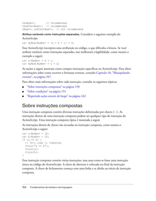 theNum++;       // recommended
theOtherNum++; // recommended
aNum++; anOtherNum++; // not recommended

Atribua variáveis como instruções separadas.       Considere o seguinte exemplo do
ActionScript:
var myNum:Number = (a = b + c) + d;

Esse ActionScript incorpora uma atribuição no código, o que dificulta a leitura. Se você
atribuir variáveis como instruções separadas, isso melhorará a legibilidade, como mostra o
exemplo a seguir:
var a:Number = b + c;
var myNum:Number = a + d;

As seções a seguir mostram como compor instruções específicas no ActionScript. Para obter
informações sobre como escrever e formatar eventos, consulte Capítulo 10, “Manipulando
eventos”, na página 347.
Para obter mais informações sobre cada instrução, consulte os seguintes tópicos:
■     “Sobre instruções compostas” na página 150
■     “Sobre condições” na página 151
■     “Repetindo ações através de loops” na página 162


Sobre instruções compostas
Uma instrução composta contém diversas instruções delimitadas por chaves ({}). As
instruções dentro de uma instrução composta podem ser qualquer tipo de instrução do
ActionScript. Uma instrução composta típica é mostrada a seguir.
As instruções dentro de chaves são recuadas na instrução composta, como mostra o
ActionScript a seguir:
var a:Number = 10;
var b:Number = 10;
if (a == b) {
  // This code is indented.
  trace("a == b");
  trace(a);
  trace(b);
}

Essa instrução composta contém várias instruções, mas atua como se fosse uma instrução
única no código do ActionScript. A chave de abertura é colocada no final da instrução
composta. A chave de fechamento começa com uma linha e se alinha ao início da instrução
composta.



150     Fundamentos da sintaxe e da linguagem
 