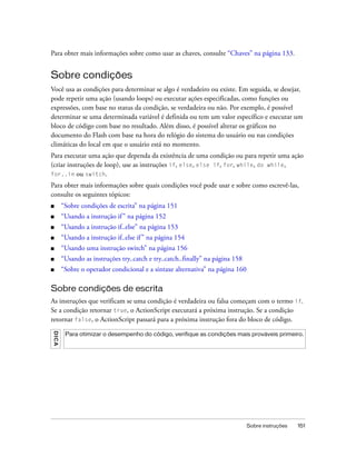 Para obter mais informações sobre como usar as chaves, consulte “Chaves” na página 133.


Sobre condições
Você usa as condições para determinar se algo é verdadeiro ou existe. Em seguida, se desejar,
pode repetir uma ação (usando loops) ou executar ações especificadas, como funções ou
expressões, com base no status da condição, se verdadeira ou não. Por exemplo, é possível
determinar se uma determinada variável é definida ou tem um valor específico e executar um
bloco de código com base no resultado. Além disso, é possível alterar os gráficos no
documento do Flash com base na hora do relógio do sistema do usuário ou nas condições
climáticas do local em que o usuário está no momento.
Para executar uma ação que dependa da existência de uma condição ou para repetir uma ação
(criar instruções de loop), use as instruções if, else, else if, for, while, do while,
for..in ou switch.

Para obter mais informações sobre quais condições você pode usar e sobre como escrevê-las,
consulte os seguintes tópicos:
■      “Sobre condições de escrita” na página 151
■      “Usando a instrução if ” na página 152
■      “Usando a instrução if..else” na página 153
■      “Usando a instrução if..else if ” na página 154
■      “Usando uma instrução switch” na página 156
■      “Usando as instruções try..catch e try..catch..finally” na página 158
■      “Sobre o operador condicional e a sintaxe alternativa” na página 160

Sobre condições de escrita
As instruções que verificam se uma condição é verdadeira ou falsa começam com o termo if.
Se a condição retornar true, o ActionScript executará a próxima instrução. Se a condição
retornar false, o ActionScript passará para a próxima instrução fora do bloco de código.
DICA




        Para otimizar o desempenho do código, verifique as condições mais prováveis primeiro.




                                                                               Sobre instruções   151
 
