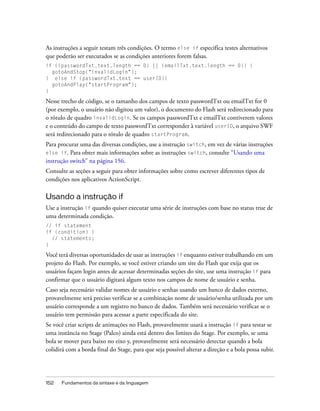 As instruções a seguir testam três condições. O termo else if especifica testes alternativos
que poderão ser executados se as condições anteriores forem falsas.
if ((passwordTxt.text.length == 0) || (emailTxt.text.length == 0)) {
  gotoAndStop("invalidLogin");
} else if (passwordTxt.text == userID){
  gotoAndPlay("startProgram");
}

Nesse trecho de código, se o tamanho dos campos de texto passwordTxt ou emailTxt for 0
(por exemplo, o usuário não digitou um valor), o documento do Flash será redirecionado para
o rótulo de quadro invalidLogin. Se os campos passwordTxt e emailTxt contiverem valores
e o conteúdo do campo de texto passwordTxt corresponder à variável userID, o arquivo SWF
será redirecionado para o rótulo de quadro startProgram.
Para procurar uma das diversas condições, use a instrução switch, em vez de várias instruções
else if. Para obter mais informações sobre as instruções switch, consulte “Usando uma
instrução switch” na página 156.
Consulte as seções a seguir para obter informações sobre como escrever diferentes tipos de
condições nos aplicativos ActionScript.

Usando a instrução if
Use a instrução if quando quiser executar uma série de instruções com base no status true de
uma determinada condição.
// if statement
if (condition) {
  // statements;
}

Você terá diversas oportunidades de usar as instruções if enquanto estiver trabalhando em um
projeto do Flash. Por exemplo, se você estiver criando um site do Flash que exija que os
usuários façam login antes de acessar determinadas seções do site, use uma instrução if para
confirmar que o usuário digitará algum texto nos campos de nome de usuário e senha.
Caso seja necessário validar nomes de usuário e senhas usando um banco de dados externo,
provavelmente será preciso verificar se a combinação nome de usuário/senha utilizada por um
usuário corresponde a um registro no banco de dados. Também será necessário verificar se o
usuário tem permissão para acessar a parte especificada do site.
Se você criar scripts de animações no Flash, provavelmente usará a instrução if para testar se
uma instância no Stage (Palco) ainda está dentro dos limites do Stage. Por exemplo, se uma
bola se mover para baixo no eixo y, provavelmente será necessário detectar quando a bola
colidirá com a borda final do Stage, para que seja possível alterar a direção e a bola possa subir.




152   Fundamentos da sintaxe e da linguagem
 