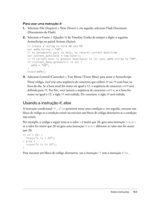 Para usar uma instrução if:
1.   Selecione File (Arquivo) > New (Novo) e, em seguida, selecione Flash Document
     (Documento do Flash).
2.   Selecione o Frame 1 (Quadro 1) da Timeline (Linha de tempo) e digite o seguinte
     ActionScript no painel Actions (Ações):
     // create a string to hold AM and PM
     var amPm:String = "AM";
     // no parameters pass to Date, so returns current date/time
     var current_date:Date = new Date();
     // if current hour is greater than/equal to 12, sets amPm string to "PM".
     if (current_date.getHours() >= 12) {
       amPm = "PM";
     }
     trace(amPm);

3.   Selecione Control (Controlar) > Test Movie (Testar filme) para testar o ActionScript.
     Nesse código, você cria uma seqüência de caracteres que exibirá AM ou PM com base na
     hora do dia. Se a hora atual for maior ou igual a 12, a seqüência de caracteres amPM será
     definida para PM. Por fim, você rastreia a seqüência de caracteres amPm e, se a hora for
     maior ou igual a 12, a sigla PM será exibida. Do contrário, a sigla AM será exibida.

Usando a instrução if..else
A instrução condicional if..else permitirá testar uma condição e, em seguida, executar um
bloco de código se a condição existir ou executar um bloco de código alternativo se a condição
não existir.
Por exemplo, o código a seguir testa se o valor x é maior que 20, gera uma instrução trace()
se o valor for maior que 20 ou gera uma instrução trace() diferente se valor não for maior
que 20:
if (x > 20) {
  trace("x is > 20");
} else {
  trace("x is <= 20");
}

Para executar um bloco de código alternativo, use a instrução if sem a instrução else.




                                                                          Sobre instruções   153
 