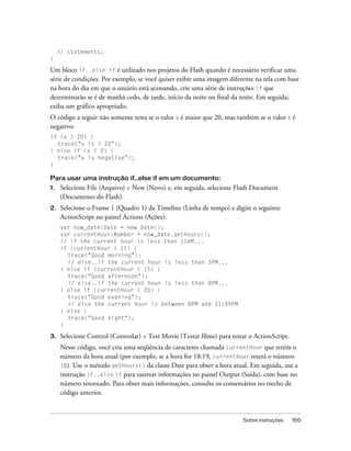 // statements;
}

Um bloco if..else if é utilizado nos projetos do Flash quando é necessário verificar uma
série de condições. Por exemplo, se você quiser exibir uma imagem diferente na tela com base
na hora do dia em que o usuário está acessando, crie uma série de instruções if que
determinarão se é de manhã cedo, de tarde, início da noite ou final da noite. Em seguida,
exiba um gráfico apropriado.
O código a seguir não somente testa se o valor x é maior que 20, mas também se o valor x é
negativo:
if (x > 20) {
  trace("x is > 20");
} else if (x < 0) {
  trace("x is negative");
}

Para usar uma instrução if..else if em um documento:
1.    Selecione File (Arquivo) > New (Novo) e, em seguida, selecione Flash Document
      (Documento do Flash).
2.    Selecione o Frame 1 (Quadro 1) da Timeline (Linha de tempo) e digite o seguinte
      ActionScript no painel Actions (Ações):
      var now_date:Date = new Date();
      var currentHour:Number = now_date.getHours();
      // if the current hour is less than 11AM...
      if (currentHour < 11) {
        trace("Good morning");
        // else..if the current hour is less than 3PM...
      } else if (currentHour < 15) {
        trace("Good afternoon");
        // else..if the current hour is less than 8PM...
      } else if (currentHour < 20) {
        trace("Good evening");
        // else the current hour is between 8PM and 11:59PM
      } else {
        trace("Good night");
      }

3.    Selecione Control (Controlar) > Test Movie (Testar filme) para testar o ActionScript.
      Nesse código, você cria uma seqüência de caracteres chamada currentHour que retém o
      número da hora atual (por exemplo, se a hora for 18:19, currentHour reterá o número
      18). Use o método getHours() da classe Date para obter a hora atual. Em seguida, use a
      instrução if..else if para rastrear informações no painel Output (Saída), com base no
      número retornado. Para obter mais informações, consulte os comentários no trecho de
      código anterior.


                                                                         Sobre instruções     155
 
