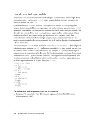 Usando uma instrução switch
A instrução switch cria uma estrutura ramificada para as instruções do ActionScript. Assim
como a instrução if, a instrução switch testará uma condição e executará instruções se a
condição retornar um valor true.
Quando a instrução switch é utilizada, a instrução break solicita ao Flash que ignore o
restante das instruções do bloco case e passe para a primeira instrução após a instrução switch
delimitada. Se um bloco case não contiver uma instrução break, uma condição chamada “fall
through” será emitida. Nesse caso, a instrução case a seguir também será executada até que
uma instrução break seja encontrada ou que a instrução switch seja encerrada. Esse
comportamento é demonstrado no exemplo a seguir, onde a primeira instrução case não
contém uma instrução break e, portanto, os dois blocos de códigos dos dois primeiros casos (A
e B) são executados.
Todas as instruções switch devem incluir um caso default. O caso default deve sempre ser
o último em uma instrução switch e incluir uma instrução break para impedir que um erro
de anulação ocorra se outro caso for adicionado. Por exemplo, se a condição do exemplo a
seguir retornar A, as duas instruções dos casos A e B serão executadas, pois o caso A não possui
uma instrução break. Quando um caso é anulado, ele não possui uma instrução break, mas
inclui um comentário no local da instrução break (consulte o exemplo a seguir após o caso
A). Use o seguinte formato ao escrever instruções switch:
switch (condition) {
case A :
  // statements
  // falls through
case B :
  // statements
  break;
case Z :
  // statements
  break;
default :
  // statements
  break;
}

Para usar uma instrução switch em um documento:
1.    Selecione File (Arquivo) > New (Novo) e, em seguida, selecione Flash Document
      (Documento do Flash).




156     Fundamentos da sintaxe e da linguagem
 