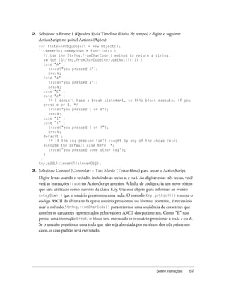 2.   Selecione o Frame 1 (Quadro 1) da Timeline (Linha de tempo) e digite o seguinte
     ActionScript no painel Actions (Ações):
     var listenerObj:Object = new Object();
     listenerObj.onKeyDown = function() {
        // Use the String.fromCharCode() method to return a string.
        switch (String.fromCharCode(Key.getAscii())) {
        case "A" :
          trace("you pressed A");
          break;
        case "a" :
          trace("you pressed a");
          break;
        case "E" :
        case "e" :
          /* E doesn't have a break statement, so this block executes if you
        press e or E. */
          trace("you pressed E or e");
          break;
        case "I" :
        case "i" :
          trace("you pressed I or i");
          break;
        default :
          /* If the key pressed isn’t caught by any of the above cases,
        execute the default case here. */
          trace("you pressed some other key");
        }
     };
     Key.addListener(listenerObj);

3.   Selecione Control (Controlar) > Test Movie (Testar filme) para testar o ActionScript.
     Digite letras usando o teclado, incluindo as teclas a, e ou i. Ao digitar essas três teclas, você
     verá as instruções trace no ActionScript anterior. A linha de código cria um novo objeto
     que será utilizado como ouvinte da classe Key. Use esse objeto para informar ao evento
     onKeyDown() que o usuário pressionou uma tecla. O método Key.getAscii() retorna o
     código ASCII da última tecla que o usuário pressionou ou liberou; portanto, é necessário
     usar o método String.fromCharCode() para retornar uma seqüência de caracteres que
     contém os caracteres representados pelos valores ASCII dos parâmetros. Como “E” não
     possui uma instrução break, o bloco será executado se o usuário pressionar a tecla e ou E.
     Se o usuário pressionar uma tecla que não seja abordada por nenhum dos três primeiros
     casos, o caso padrão será executado.




                                                                               Sobre instruções    157
 