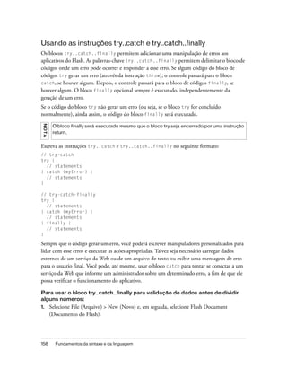 Usando as instruções try..catch e try..catch..finally
Os blocos try..catch..finally permitem adicionar uma manipulação de erros aos
aplicativos do Flash. As palavras-chave try..catch..finally permitem delimitar o bloco de
códigos onde um erro pode ocorrer e responder a esse erro. Se algum código do bloco de
códigos try gerar um erro (através da instrução throw), o controle passará para o bloco
catch, se houver algum. Depois, o controle passará para o bloco de códigos finally, se
houver algum. O bloco finally opcional sempre é executado, independentemente da
geração de um erro.
Se o código do bloco try não gerar um erro (ou seja, se o bloco try for concluído
normalmente), ainda assim, o código do bloco finally será executado.
 NO TA




          O bloco finally será executado mesmo que o bloco try seja encerrado por uma instrução
          return.


Escreva as instruções try..catch e try..catch..finally no seguinte formato:
// try-catch
try {
  // statements
} catch (myError) {
  // statements
}

// try-catch-finally
try {
  // statements
} catch (myError) {
  // statements
} finally {
  // statements
}

Sempre que o código gerar um erro, você poderá escrever manipuladores personalizados para
lidar com esse erros e executar as ações apropriadas. Talvez seja necessário carregar dados
externos de um serviço da Web ou de um arquivo de texto ou exibir uma mensagem de erro
para o usuário final. Você pode, até mesmo, usar o bloco catch para tentar se conectar a um
serviço da Web que informe um administrador sobre um determinado erro, a fim de que ele
possa verificar o funcionamento do aplicativo.

Para usar o bloco try..catch..finally para validação de dados antes de dividir
alguns números:
1.       Selecione File (Arquivo) > New (Novo) e, em seguida, selecione Flash Document
         (Documento do Flash).




158        Fundamentos da sintaxe e da linguagem
 