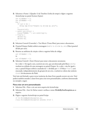 2.   Selecione o Frame 1 (Quadro 1) da Timeline (Linha de tempo) e digite o seguinte
     ActionScript no painel Actions (Ações):
     var n1:Number = 7;
     var n2:Number = 0;
     try {
       if (n2 == 0) {
          throw new Error("Unable to divide by zero");
       }
       trace(n1/n2);
     } catch (err:Error) {
       trace("ERROR! " + err.toString());
     } finally {
       delete n1;
       delete n2;
     }

3.   Selecione Control (Controlar) > Test Movie (Testar filme) para testar o documento.
4.   O painel Output (Saída) exibirá a mensagem Unable to divide by zero (Não é possível
     dividir por zero).
5.   Retorne ao ambiente de criação e altere a seguinte linha de código:
     var n2:Number = 0;
     to
     var n2:Number = 2;
6.   Selecione Control > Enter (Entrar) para testar o documento novamente.
     Se o valor n2 for igual a zero, ocorrerá um erro, que será detectado pelo bloco catch e
     resultará na exibição de uma mensagem no painel Output. Se o valor y não for igual a
     zero, o painel Output exibirá o resultado de n1 dividido por n2. O bloco finally será
     executado, independentemente da geração de um erro, e excluirá os valores das variáveis
     n1 e n2 do documento do Flash.

Você não está limitado a gerar novas instâncias da classe Error quando ocorrer um erro. Você
poderá também estender a classe Error para criar erros personalizados, conforme demonstrado
no exemplo a seguir.

Para criar um erro personalizado:
1.   Selecione File > New e crie um novo arquivo do ActionScript.
2.   Selecione File > Save As (Salvar como) e atribua o nome DivideByZeroException.as ao
     arquivo.
3.   Digite o seguinte ActionScript no painel Script:
     // In DivideByZeroException.as:
     class DivideByZeroException extends Error {




                                                                           Sobre instruções   159
 
