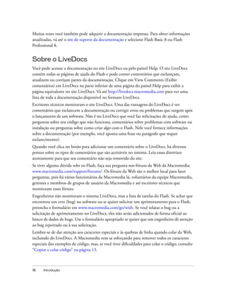 Muitas vezes você também pode adquirir a documentação impressa. Para obter informações
atualizadas, vá até o site de suporte da documentação e selecione Flash Basic 8 ou Flash
Professional 8.


Sobre o LiveDocs
Você pode acessar a documentação no site LiveDocs ou pelo painel Help. O site LiveDocs
contém todas as páginas de ajuda do Flash e pode conter comentários que esclareçam,
atualizem ou corrijam partes da documentação. Clique em View Comments (Exibir
comentários) em LiveDocs na parte inferior de uma página do painel Help para exibir a
página equivalente no site LiveDocs. Vá até http://livedocs.macromedia.com para ver uma
lista de toda a documentação disponível no formato LiveDocs.
Escritores técnicos monitoram o site LiveDocs. Uma das vantagens do LiveDocs é ver
comentários que esclarecem a documentação ou corrigir erros ou problemas que surgem após
o lançamento de um software. Não é no LiveDocs que você faz solicitações de ajuda, como
perguntas sobre seu código que não funciona, comentários sobre problemas com software ou
instalação ou perguntas sobre como criar algo com o Flash. Nele você fornece informações
sobre a documentação (por exemplo, você aponta uma frase ou parágrafo que requer
esclarecimento).
Quando você clica no botão para adicionar um comentário sobre o LiveDocs, há diversos
pontos sobre os tipos de comentários que são aceitáveis no sistema. Leia essas diretrizes
atentamente para que seu comentário não seja removido do site.
Se tiver alguma dúvida sobr eo Flash, faça sua pergunta nos fóruns da Web da Macromedia:
www.macromedia.com/support/forums/. Os fóruns da Web são o melhor local para fazer
perguntas, pois há vários funcionários da Macromedia lá, voluntários da equipe Macromedia,
gerentes e membros de grupos de usuário da Macromedia e até escritores técnicos que
monitoram esses fóruns.
Engenheiros não monitoram o sistema LiveDocs, mas a lista de tarefas do Flash. Se achar que
encontrou um erro (bug) no software ou se quiser solicitar um aprimoramento para o Flash,
preencha o formulário em www.macromedia.com/go/wish. Se você relatar o bug ou a
solicitação de aprimoramento no LiveDocs, eles não serão adicionados de forma oficial ao
banco de dados de bugs. Use o formulário apropriado se quiser que um engenheiro dê atenção
ao bug reportado ou à sua solicitação.
Lembre-se de dar atenção aos caracteres especiais e às quebras de linha quando colar da Web,
incluindo do LiveDocs. A Macromedia vem se esforçando para remover todos os caracteres
especiais dos exemplos de código, mas, se você tiver dificuldades para colar o código, consulte
“Copiar e colar código” na página 13.



16    Introdução
 