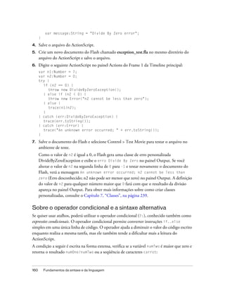 var message:String = "Divide By Zero error";
      }

4.    Salve o arquivo do ActionScript.
5.    Crie um novo documento do Flash chamado exception_test.fla no mesmo diretório do
      arquivo do ActionScript e salve o arquivo.
6.    Digite o seguinte ActionScript no painel Actions do Frame 1 da Timeline principal:
      var n1:Number = 7;
      var n2:Number = 0;
      try {
        if (n2 == 0) {
           throw new DivideByZeroException();
        } else if (n2 < 0) {
           throw new Error("n2 cannot be less than zero");
        } else {
           trace(n1/n2);
        }
      } catch (err:DivideByZeroException) {
        trace(err.toString());
      } catch (err:Error) {
        trace("An unknown error occurred; " + err.toString());
      }

7.    Salve o documento do Flash e selecione Control > Test Movie para testar o arquivo no
      ambiente de teste.
      Como o valor de n2 é igual a 0, o Flash gera uma classe de erro personalizada
      DivideByZeroException e exibe o erro Divide By Zero no painel Output. Se você
      alterar o valor de n2 na segunda linha de 0 para -1 e testar novamente o documento do
      Flash, verá a mensagem An unknown error occurred; n2 cannot be less than
      zero (Erro desconhecido; n2 não pode ser menor que zero) no painel Output. A definição
      do valor de n2 para qualquer número maior que 0 fará com que o resultado da divisão
      apareça no painel Output. Para obter mais informações sobre como criar classes
      personalizadas, consulte o Capítulo 7, “Classes”, na página 239.

Sobre o operador condicional e a sintaxe alternativa
Se quiser usar atalhos, poderá utilizar o operador condicional (?:), conhecido também como
expressões condicionais. O operador condicional permite converter instruções if..else
simples em uma única linha de código. O operador ajuda a diminuir o valor do código escrito
enquanto realiza a mesma tarefa, mas ele também tende a dificultar mais a leitura do
ActionScript.
A condição a seguir é escrita na forma extensa, verifica se a variável numTwo é maior que zero e
retorna o resultado numOne/numTwo ou a seqüência de caracteres carrot:



160       Fundamentos da sintaxe e da linguagem
 