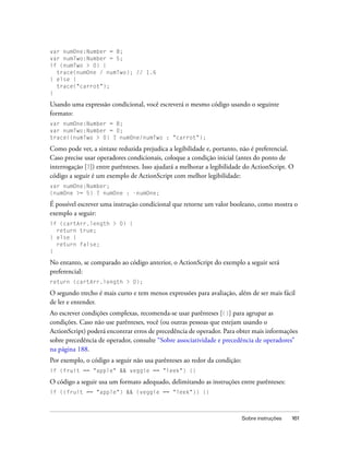 var numOne:Number = 8;
var numTwo:Number = 5;
if (numTwo > 0) {
  trace(numOne / numTwo); // 1.6
} else {
  trace("carrot");
}

Usando uma expressão condicional, você escreverá o mesmo código usando o seguinte
formato:
var numOne:Number = 8;
var numTwo:Number = 0;
trace((numTwo > 0) ? numOne/numTwo : "carrot");

Como pode ver, a sintaxe reduzida prejudica a legibilidade e, portanto, não é preferencial.
Caso precise usar operadores condicionais, coloque a condição inicial (antes do ponto de
interrogação [?]) entre parênteses. Isso ajudará a melhorar a legibilidade do ActionScript. O
código a seguir é um exemplo de ActionScript com melhor legibilidade:
var numOne:Number;
(numOne >= 5) ? numOne : -numOne;

É possível escrever uma instrução condicional que retorne um valor booleano, como mostra o
exemplo a seguir:
if (cartArr.length > 0) {
  return true;
} else {
  return false;
}

No entanto, se comparado ao código anterior, o ActionScript do exemplo a seguir será
preferencial:
return (cartArr.length > 0);

O segundo trecho é mais curto e tem menos expressões para avaliação, além de ser mais fácil
de ler e entender.
Ao escrever condições complexas, recomenda-se usar parênteses [()] para agrupar as
condições. Caso não use parênteses, você (ou outras pessoas que estejam usando o
ActionScript) poderá encontrar erros de precedência de operador. Para obter mais informações
sobre precedência de operador, consulte “Sobre associatividade e precedência de operadores”
na página 188.
Por exemplo, o código a seguir não usa parênteses ao redor da condição:
if (fruit == "apple" && veggie == "leek") {}

O código a seguir usa um formato adequado, delimitando as instruções entre parênteses:
if ((fruit == "apple") && (veggie == "leek")) {}



                                                                          Sobre instruções   161
 