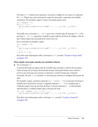 Um loop while avaliará uma expressão e executará o código em seu corpo se a expressão
    for true. Depois que cada instrução do corpo for executada, a expressão será avaliada
    novamente. No exemplo a seguir, o loop é executado quatro vezes:
    var i:Number = 4;
    while (i > 0) {
      myClip.duplicateMovieClip("newMC" + i, i, {_x:i*20, _y:i*20});
      i--;
    }

    Você pode usar a instrução do...while para criar o mesmo tipo de loop que while. Em
    um loop do..while, a expressão é avaliada na parte inferior do bloco de códigos, a fim de
    que o loop sempre seja executado pelo menos uma vez.
    Isso é mostrado no exemplo a seguir:
    var i:Number = 4;
    do {
      myClip.duplicateMovieClip("newMC" + i, i, {_x:i*20, _y:i*20});
      i--;
    } while (i > 0);

    Para obter mais informações sobre a instrução while, consulte “Usando os loops while”
    na página 169.

Para repetir uma ação usando um contador interno:
■   Use a instrução for.
    A maioria dos loops usa algum tipo de contador para controlar o número de execuções.
    Cada execução de um loop é denominada iteração. Você pode declarar uma variável e
    escrever uma instrução que aumente ou diminua a variável sempre que o loop for
    executado. Na ação for, o contador e a instrução que aumenta a contagem fazem parte da
    ação.
    No exemplo a seguir, a primeira expressão (var i:Number = 4) é a expressão inicial que é
    avaliada antes da primeira iteração. A segunda expressão ( i > 0) é a condição que é
    verificada sempre antes da execução do loop. A terceira expressão (i--) é denominada
    expressão final e é avaliada sempre após a execução do loop.
    for (var i:Number = 4; i > 0; i--) {
       myClip.duplicateMovieClip("newMC" + i, i, {_x:i*20, _y:i*20});
    }
    Para obter mais informações sobre a instrução for, consulte “Usando os loops for”
    na página 166.




                                                                        Sobre instruções   163
 
