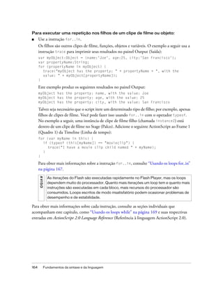 Para executar uma repetição nos filhos de um clipe de filme ou objeto:
■     Use a instrução for..in.
      Os filhos são outros clipes de filme, funções, objetos e variáveis. O exemplo a seguir usa a
      instrução trace para imprimir seus resultados no painel Output (Saída):
      var myObject:Object = {name:'Joe', age:25, city:'San Francisco'};
      var propertyName:String;
      for (propertyName in myObject) {
        trace("myObject has the property: " + propertyName + ", with the
        value: " + myObject[propertyName]);
      }

      Este exemplo produz os seguintes resultados no painel Output:
      myObject has the property: name, with the value: Joe
      myObject has the property: age, with the value: 25
      myObject has the property: city, with the value: San Francisco

      Talvez seja necessário que o script itere um determinado tipo de filho; por exemplo, apenas
      filhos de clipes de filme. Você pode fazer isso usando for..in com o operador typeof.
      No exemplo a seguir, uma instância de clipe de filme filho (chamada instance2) está
      dentro de um clipe de filme no Stage (Palco). Adicione o seguinte ActionScript ao Frame 1
      (Quadro 1) da Timeline (Linha de tempo):
      for (var myName in this) {
        if (typeof (this[myName]) == "movieclip") {
           trace("I have a movie clip child named " + myName);
        }
      }

      Para obter mais informações sobre a instrução for..in, consulte “Usando os loops for..in”
      na página 167.
      A VI S O




                   As iterações do Flash são executadas rapidamente no Flash Player, mas os loops
                   dependem muito do processador. Quanto mais iterações um loop tem e quanto mais
                   instruções são executadas em cada bloco, mais recursos do processador são
                   consumidos. Loops escritos de modo insatisfatório podem ocasionar problemas de
                   desempenho e de estabilidade.

Para obter mais informações sobre cada instrução, consulte as seções individuais que
acompanham este capítulo, como “Usando os loops while” na página 169 e suas respectivas
entradas em ActionScript 2.0 Language Reference (Referência à linguagem ActionScript 2.0).




164              Fundamentos da sintaxe e da linguagem
 