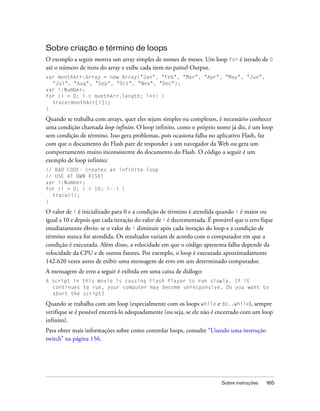 Sobre criação e término de loops
O exemplo a seguir mostra um array simples de nomes de meses. Um loop for é iterado de 0
até o número de itens do array e exibe cada item no painel Output.
var monthArr:Array = new Array("Jan", "Feb", "Mar", "Apr", "May", "Jun",
  "Jul", "Aug", "Sep", "Oct", "Nov", "Dec");
var i:Number;
for (i = 0; i < monthArr.length; i++) {
  trace(monthArr[i]);
}

Quando se trabalha com arrays, quer eles sejam simples ou complexos, é necessário conhecer
uma condição chamada loop infinito. O loop infinito, como o próprio nome já diz, é um loop
sem condição de término. Isso gera problemas, pois ocasiona falha no aplicativo Flash, faz
com que o documento do Flash pare de responder a um navegador da Web ou gera um
comportamento muito inconsistente do documento do Flash. O código a seguir é um
exemplo de loop infinito:
// BAD CODE- creates an infinite loop
// USE AT OWN RISK!
var i:Number;
for (i = 0; i < 10; i--) {
  trace(i);
}

O valor de i é inicializado para 0 e a condição de término é atendida quando i é maior ou
igual a 10 e depois que cada iteração do valor de i é decrementada. É provável que o erro fique
imediatamente óbvio: se o valor de i diminuir após cada iteração do loop e a condição de
término nunca for atendida. Os resultados variam de acordo com o computador em que a
condição é executada. Além disso, a velocidade em que o código apresenta falha depende da
velocidade da CPU e de outros fatores. Por exemplo, o loop é executado aproximadamente
142.620 vezes antes de exibir uma mensagem de erro em um determinado computador.
A mensagem de erro a seguir é exibida em uma caixa de diálogo:
A script in this movie is causing Flash Player to run slowly. If it
  continues to run, your computer may become unresponsive. Do you want to
  abort the script?

Quando se trabalha com um loop (especialmente com os loops while e do..while), sempre
verifique se é possível encerrá-lo adequadamente (ou seja, se ele não é encerrado com um loop
infinito).
Para obter mais informações sobre como controlar loops, consulte “Usando uma instrução
switch” na página 156.




                                                                         Sobre instruções   165
 