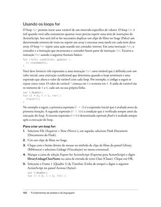 Usando os loops for
O loop for permite iterar uma variável de um intervalo específico de valores. O loop for é
útil quando você sabe exatamente quantas vezes precisa repetir uma série de instruções do
ActionScript. Isso será útil se for necessário duplicar um clipe de filme no Stage (Palco) um
determinado número de vezes ou repetir um array e executar uma tarefa em cada item desse
array. O loop for repete uma ação usando um contador interno. Em uma instrução for, o
contador e a instrução que incrementa o contador fazem parte da instrução for. Escreva a
instrução for usando o seguinte formato básico:
for (init; condition; update) {
  // statements;
}

Você deve fornecer três expressões a uma instrução for: uma variável que é definida com um
valor inicial, uma instrução condicional que determina quando o loop terminará e uma
expressão que altera o valor da variável com cada loop. Por exemplo, o código a seguir se
repete cinco vezes. O valor da variável i começa em 0 e termina em 4. A saída da variável são
os números de 0 a 4, cada um na sua própria linha.
var i:Number;
for (i = 0; i < 5; i++) {
  trace(i);
}

No exemplo a seguir, a primeira expressão (i = 0) é a expressão inicial que é avaliada antes da
primeira iteração. A segunda expressão (i < 5) é a condição que é verificada sempre antes da
execução do loop. A terceira expressão (i++) é denominada expressão final e é avaliada sempre
após a execução do loop.

Para criar um loop for:
1.    Selecione File (Arquivo) > New (Novo) e, em seguida, selecione Flash Document
      (Documento do Flash).
2.    Crie um clipe de filme no Stage.
3.    Clique com o botão direito do mouse no símbolo de clipe de filme do painel Library
      (Biblioteca) e selecione Linkage (Vinculação) no menu contextual.
4.    Marque a caixa de seleção Export for ActionScript (Exportar para ActionScript) e digite
      libraryLinkageClassName na caixa de entrada de texto Class (Classe). Clique em OK.
5.    Selecione o Frame 1 (Quadro 1) da Timeline (Linha de tempo) e digite o seguinte
      ActionScript no painel Actions (Ações):
      var i:Number;
      for (i = 0; i < 5; i++) {




166     Fundamentos da sintaxe e da linguagem
 