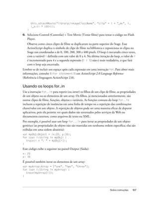 this.attachMovie("libraryLinkageClassName", "clip" + i + "_mc", i,
         {_x:(i * 100)});
     }

6.   Selecione Control (Controlar) > Test Movie (Testar filme) para testar o código no Flash
     Player.
     Observe como cinco clipes de filme se duplicaram na parte superior do Stage. Esse
     ActionScript duplica o símbolo de clipe de filme na biblioteca e reposiciona os clipes no
     Stage nas coordenadas x de 0, 100, 200, 300 e 400 pixels. O loop é executado cinco vezes,
     com a variável i definida com um valor de 0 a 4. Na última iteração do loop, o valor de i
     é incrementado para 4 e a segunda expressão (i < 5) não é mais verdadeira, o que fará
     com o loop seja encerrado.
Lembre-se de incluir um espaço após cada expressão em uma instrução for. Para obter mais
informações, consulte %{for statement}% em ActionScript 2.0 Language Reference
(Referência à linguagem ActionScript 2.0).

Usando os loops for..in
Use a instrução for..in para repetir (ou iterar) os filhos de um clipe de filme, as propriedades
de um objeto ou os elementos de um array. Os filhos, já mencionados anteriormente, são
outros clipes de filme, funções, objetos e variáveis. As funções comuns do loop for..in
incluem a repetição de instâncias em uma linha de tempo ou a repetição das combinações
chave/valor em um objeto. A repetição de objetos pode ser uma maneira eficaz de depurar
aplicativos, pois ela permite ver quais dados são retornados pelos serviços da Web ou
documentos externos, como arquivos de texto ou XML.
Por exemplo, é possível usar um loop for...in para iterar as propriedades de um objeto
genérico (as propriedades de objeto não são mantidas em nenhuma ordem específica; elas são
exibidas em uma ordem aleatória):
var myObj:Object = {x:20, y:30};
for (var i:String in myObj) {
  trace(i + ": " + myObj[i]);
}

Esse código exibe o seguinte no painel Output (Saída):
x: 20
y: 30

É possível também iterar os elementos de um array:
var myArray:Array = ["one", "two", "three"];
for (var i:String in myArray) {
  trace(myArray[i]);
}




                                                                          Sobre instruções   167
 
