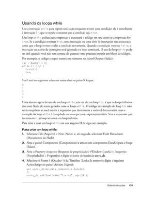 Usando os loops while
Use a instrução while para repetir uma ação enquanto existir uma condição; ela é semelhante
à instrução if, que se repete contanto que a condição seja true.
Um loop while avaliará uma expressão e executará o código em seu corpo se a expressão for
true. Se a condição retornar true, uma instrução ou uma série de instruções será executada
antes que o loop reverso avalie a condição novamente. Quando a condição retornar false, a
instrução ou a série de instruções será ignorada e o loop terminará. O uso do loop while pode
ser útil quando você não tem certeza de quantas vezes precisará repetir um bloco de códigos.
Por exemplo, o código a seguir rastreia os números no painel Output (Saída):
var i:Number = 0;
while (i < 5) {
  trace(i);
  i++;
}

Você verá os seguintes números rastreados no painel Output:
0
1
2
3
4

Uma desvantagem do uso de um loop while, em vez de um loop for, é que os loops infinitos
são mais fáceis de serem gerados com os loops while. O código de exemplo do loop for não
será compilado se você omitir a expressão que incrementa a variável do contador, mas o
exemplo do loop while é compilado mesmo que essa etapa seja omitida. Sem a expressão que
incrementa i, o loop se torna um loop infinito.
Para criar e usar um loop while em um arquivo FLA, siga este exemplo.

Para criar um loop while:
1.   Selecione File (Arquivo) > New (Novo) e, em seguida, selecione Flash Document
     (Documento do Flash).
2.   Abra o painel Components (Componentes) e arraste um componente DataSet para o Stage
     (Palco).
3.   Abra o Property inspector (Inspetor de propriedades) (Window (Janela) > Properties
     (Propriedades) > Properties) e digite o nome de instância users_ds.
4.   Selecione o Frame 1 (Quadro 1) da Timeline (Linha de tempo) e digite o seguinte
     ActionScript no painel Actions (Ações):
     var users_ds:mx.data.components.DataSet;
     //
     users_ds.addItem({name:"Irving", age:34});



                                                                        Sobre instruções   169
 