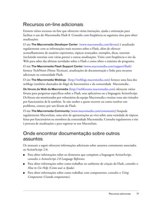 Recursos on-line adicionais
Existem vários recursos on-line que oferecem várias instruções, ajuda e orientação para
facilitar o uso do Macromedia Flash 8. Consulte com freqüência os seguintes sites para obter
atualizações:
O site The Macromedia Developer Center (www.macromedia.com/devnet) é atualizado
regularmente com as informações mais recentes sobre o Flash, além de oferecer
aconselhamentos de usuários experientes, tópicos avançados, exemplos, dicas, tutoriais
(incluindo tutoriais com várias partes) e outras atualizações. Visite com freqüência o site da
Web para saber das últimas novidades sobre o Flash e como obter o máximo do programa.
O site The Macromedia Flash Support Center (www.macromedia.com/support/flash)
fornece TechNotes (Notas Técnicas), atualizações de documentação e links para recursos
adicionais na comunidade Flash.
O site The Macromedia Weblogs (http://weblogs.macromedia.com) fornece uma lista dos
weblogs (também chamados de blogs) de funcionários e da comunidade Macromedia .
Os fóruns da Web da Macromedia (http://webforums.macromedia.com) oferecem vários
fóruns para perguntas específicas sobre o Flash, seus aplicativos ou a linguagem ActionScript.
Os fóruns são monitorados por voluntários da equipe Macromedia e muitas vezes são visitados
por funcionários de lá também. Se não souber a quem recorrer ou como resolver um
problema, comece por um fórum do Flash.
O site The Macromedia Community (www.macromedia.com/community) hospeda
regularmente Macrochats, uma série de apresentações ao vivo sobre uma variedade de tópicos
feitas por funcionários ou membros da comunidade Macromedia. Consulte regulamente o site
à procura de atualizações e para registrar-se nos Macrochats.


Onde encontrar documentação sobre outros
assuntos
Os manuais a seguir oferecem informações adicionais sobre assuntos comumente associados
ao ActionScript 2.0:
■   Para obter informações sobre os elementos que compõem a linguagem ActionScript,
    consulte o ActionScript 2.0 Language Reference.
■   Para obter informações sobre como trabalhar no ambiente de criação do Flash, consulte o
    How to Use Help (Como usar a Ajuda).
■   Para obter informações sobre como trabalhar com componentes, consulte o Using
    Components (Usando componentes).




                                                                       Recursos adicionais       17
 