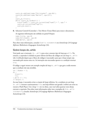 users_ds.addItem({name:"Christopher", age:48});
      users_ds.addItem({name:"Walter", age:23});
      //
      users_ds.first();
      while (users_ds.hasNext()) {
         trace("name:" + users_ds.currentItem["name"] + ", age:" +
         users_ds.currentItem["age"]);
         users_ds.next();
      }

5.    Selecione Control (Controlar) > Test Movie (Testar filme) para testar o documento.
      As seguintes informações são exibidas no painel Output:
      name:Irving, age:34
      name:Christopher, age:48
      name:Walter, age:23

Para obter mais informações, consulte %{while statement}% em ActionScript 2.0 Language
Reference (Referência à linguagem ActionScript 2.0).

Sobre loops do..while
Você pode usar a instrução do...while para criar o mesmo tipo de loop que while. No
entanto, a expressão é avaliada na parte inferior do bloco de códigos em um loop do..while
(ele é verificado depois que o bloco de códigos é executado), para que o loop sempre seja
executado pelo menos uma vez. As instruções são executadas apenas se a condição retornar
true.
O código a seguir mostra um exemplo simples de loop do..while que gera a saída mesmo
que a condição não seja atendida.
var i:Number = 5;
do {
  trace(i);
  i++;
} while (i < 5);
// Output: 5
Ao usar loops, é necessário evitar a criação de loops infinitos. Se a condição em um loop
do..while retornar continuamente true, um loop infinito será gerado e exibirá um aviso ou
travará o Flash Player. Use o loop for em vez disso, caso você sabia quantas vezes deseja
executar a repetição. Para obter mais informações sobre isso e exemplos de %{do..while
statement}%, consulte ActionScript 2.0 Language Reference (Referência à linguagem
ActionScript 2.0).




170     Fundamentos da sintaxe e da linguagem
 