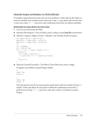 Usando loops aninhados no ActionScript
O exemplo a seguir demonstra como criar um array de objetos e exibir cada um dos valores na
estrutura aninhada. Este exemplo mostra como usar o loop for para repetir cada item do array
e como usar o loop for..in para iterar cada combinação chave/valor nos objetos aninhados.

Aninhando um loop dentro de outro loop:
1.   Crie um novo documento do Flash.
2.   Selecione File (Arquivo) > Save As (Salvar como) e atribua o nome loops.fla ao documento.
3.   Adicione o seguinte código ao Frame 1 (Quadro 1) da Timeline (Linha de tempo):
     var myArr:Array = new Array();
     myArr[0] = {name:"One", value:1};
     myArr[1] = {name:"Two", value:2};
     //
     var i:Number;
     var item:String;
     for (i = 0; i < myArr.length; i++) {
        trace(i);
        for (item in myArr[i]) {
          trace(item + ": " + myArr[i][item]);
        }
        trace("");
     }

4.   Selecione Control (Controlar) > Test Movie (Testar filme) para testar o código.
     O seguinte será exibido no painel Output (Saída):
     0
     name: One
     value: 1

     1
     name: Two
     value: 2

     Você sabe quantos itens há no array; portanto, pode repetir cada item usando um loop for
     simples. Como cada objeto do array pode ter diferentes combinações nome/valor, é
     possível usar um loop for..in para iterar cada valor e exibir os resultados no painel
     Output.




                                                                        Sobre instruções   171
 