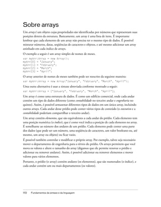 Sobre arrays
Um array é um objeto cujas propriedades são identificadas por números que representam suas
posições dentro da estrutura. Basicamente, um array é uma lista de itens. É importante
lembrar que cada elemento de um array não precisa ter o mesmo tipo de dados. É possível
misturar números, datas, seqüências de caracteres e objetos, e até mesmo adicionar um array
aninhado em cada índice de arrays.
O exemplo a seguir é um array simples de nomes de meses.
var myArr:Array = new Array();
myArr[0] = "January";
myArr[1] = "February";
myArr[2] = "March";
myArr[3] = "April";

O array anterior de nomes de meses também pode ser reescrito da seguinte maneira:
var myArr:Array = new Array("January", "February", "March", "April");

Uma outra alternativa é usar a sintaxe abreviada conforme mostrado a seguir:
var myArr:Array = ["January", "February", "March", "April"];

Um array é como uma estrutura de dados. É como um edifício comercial, onde cada andar
contém um tipo de dados diferente (como contabilidade no terceiro andar e engenharia no
quinto). Assim, é possível armazenar diferentes tipos de dados em um único array, incluindo
outros arrays. Cada andar desse prédio pode conter vários tipos de conteúdo (o executivo e a
contabilidade poderiam compartilhar o terceiro andar).
Um array contém elementos, que são equivalentes a cada andar do prédio. Cada elemento tem
uma posição numérica (o índice), que é como você indica a posição de cada elemento no array.
É semelhante ao número dos andares de um prédio. Cada elemento pode conter uma parte
dos dados (que pode ser um número, uma seqüência de caracteres, um valor booleano ou, até
mesmo, um array ou objeto) ou ficar vazio.
É possível também controlar e modificar o próprio array. Por exemplo, talvez seja necessário
mover o departamento de engenharia para o térreo do prédio. Os arrays permitem que você
mova os valores e altere o tamanho do array (digamos que ele permite renovar o prédio e
adicionar ou remover andares). Assim, é possível adicionar ou remover elementos e mover
valores para vários elementos.
Portanto, o prédio (o array) contém andares (os elementos), que são numerados (o índice), e
cada andar contém um ou mais departamentos (os valores).




172   Fundamentos da sintaxe e da linguagem
 