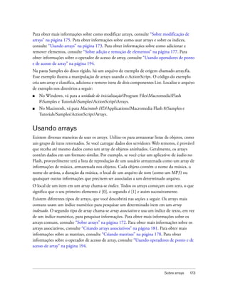 Para obter mais informações sobre como modificar arrays, consulte “Sobre modificação de
arrays” na página 175. Para obter informações sobre como usar arrays e sobre os índices,
consulte “Usando arrays” na página 173. Para obter informações sobre como adicionar e
remover elementos, consulte “Sobre adição e remoção de elementos” na página 177. Para
obter informações sobre o operador de acesso de array, consulte “Usando operadores de ponto
e de acesso de array” na página 194.
Na pasta Samples do disco rígido, há um arquivo de exemplo de origem chamado array.fla.
Esse exemplo ilustra a manipulação de arrays usando o ActionScript. O código do exemplo
cria um array e classifica, adiciona e remove itens de dois componentes List. Localize o arquivo
de exemplo nos diretórios a seguir:
■   No Windows, vá para a unidade de inicializaçãoProgram FilesMacromediaFlash
    8Samples e TutorialsSamplesActionScriptArrays.
■   No Macintosh, vá para Macintosh HD/Applications/Macromedia Flash 8/Samples e
    Tutorials/Samples/ActionScript/Arrays.


Usando arrays
Existem diversas maneiras de usar os arrays. Utilize-os para armazenar listas de objetos, como
um grupo de itens retornados. Se você carregar dados dos servidores Web remotos, é provável
que receba até mesmo dados como um array de objetos aninhados. Geralmente, os arrays
contêm dados em um formato similar. Por exemplo, se você criar um aplicativo de áudio no
Flash, provavelmente terá a lista de reprodução de um usuário armazenada como um array de
informações de música, armazenada nos objetos. Cada objeto contém o nome da música, o
nome do artista, a duração da música, o local de um arquivo de som (como um MP3) ou
quaisquer outras informações que precisem ser associadas a um determinado arquivo.
O local de um item em um array chama-se índice. Todos os arrays começam com zero, o que
significa que o seu primeiro elemento é [0], o segundo é [1] e assim sucessivamente.
Existem diferentes tipos de arrays, que você descobrirá nas seções a seguir. Os arrays mais
comuns usam um índice numérico para pesquisar um determinado item em um array
indexado. O segundo tipo de array chama-se array associativo e usa um índice de texto, em vez
de um índice numérico, para pesquisar informações. Para obter mais informações sobre os
arrays comuns, consulte “Sobre arrays” na página 172. Para obter mais informações sobre os
arrays associativos, consulte “Criando arrays associativos” na página 181. Para obter mais
informações sobre as matrizes, consulte “Criando matrizes” na página 178. Para obter
informações sobre o operador de acesso de array, consulte “Usando operadores de ponto e de
acesso de array” na página 194.




                                                                              Sobre arrays   173
 
