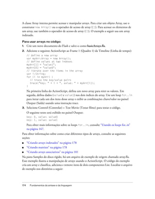 A classe Array interna permite acessar e manipular arrays. Para criar um objeto Array, use o
construtor new Array() ou o operador de acesso de array ([]). Para acessar os elementos de
um array, use também o operador de acesso de array ([]). O exemplo a seguir usa um array
indexado.

Para usar arrays no código:
1.    Crie um novo documento do Flash e salve-o como basicArrays.fla.
2.    Adicione o seguinte ActionScript ao Frame 1 (Quadro 1) da Timeline (Linha de tempo):
      // define a new array
      var myArr:Array = new Array();
      // define values at two indexes
      myArr[1] = "value1";
      myArr[0] = "value0";
      // iterate over the items in the array
      var i:String;
      for (i in myArr) {
        // trace the key/value pairs
        trace("key: " + i + ", value: " + myArr[i]);
      }

      Na primeira linha do ActionScript, defina um novo array para reter os valores. Em
      seguida, defina dados (value0 e value1) nos dois índices do array. Use um loop for..in
      para iterar cada um dos itens desse array e exibir as combinações chave/valor no painel
      Output (Saída) usando uma instrução trace.
3.    Selecione Control (Controlar) > Test Movie (Testar filme) para testar o código.
      O seguinte texto será exibido no painel Output:
      key: 0, value: value0
      key: 1, value: value1

      Para obter mais informações sobre os loops for..in, consulte “Usando os loops for..in”
      na página 167.
Para obter informações sobre como criar diferentes tipos de arrays, consulte as seguintes
seções:
■     “Criando arrays indexados” na página 178
■     “Criando matrizes” na página 178
■     “Criando arrays associativos” na página 181
Na pasta Samples do disco rígido, há um arquivo de exemplo de origem chamado array.fla.
Esse exemplo ilustra a manipulação de arrays usando o ActionScript. O código do exemplo
cria um array e classifica, adiciona e remove itens de dois componentes List. Localize o arquivo
de exemplo nos diretórios a seguir:




174     Fundamentos da sintaxe e da linguagem
 