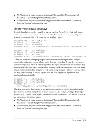 ■   No Windows, vá para a unidade de inicializaçãoProgram FilesMacromediaFlash
    8Samples e TutorialsSamplesActionScriptArrays.
■   No Macintosh, vá para Macintosh HD/Applications/Macromedia Flash 8/Samples e
    Tutorials/Samples/ActionScript/Arrays.

Sobre modificação de arrays
É possível também controlar e modificar o array usando o ActionScript. Você pode mover
valores em torno de um array ou alterar o tamanho do array. Por exemplo, se você quiser
trocar dados nos dois índices de um array, use o código a seguir:
var buildingArr:Array = new Array();
buildingArr[2] = "Accounting";
buildingArr[4] = "Engineering";
trace(buildingArr); // undefined,undefined,Accounting,undefined,Engineering

var temp_item:String = buildingArr[2];
buildingArr[2] = buildingArr[4];
buildingArr[4] = temp_item;
trace(buildingArr); // undefined,undefined,Engineering,undefined,Accounting

Talvez seja necessário saber porque é preciso criar uma variável temporária no exemplo
anterior. Se você copiou o conteúdo do índice de array 4 no índice de array 2 e vice-versa, o
conteúdo original do índice de array 2 se perderá. Ao copiar o valor de um dos índices de array
em uma variável temporária, é possível salvar o valor e copiá-lo com segurança de volta para o
código posteriormente. Por exemplo, se você usar o código a seguir, verá que o valor do índice
de array 2 (Accounting) se perdeu. Agora, você tem duas equipes de engenharia, mas
nenhuma de contabilidade.
// wrong way (no temporary variable)
buildingArr[2] = buildingArr[4];
buildingArr[4] = buildingArr[2];
trace(buildingArr); //
  undefined,undefined,Engineering,undefined,Engineering

Na pasta Samples do disco rígido, há um arquivo de exemplo de origem chamado array.fla.
Esse exemplo ilustra a manipulação de arrays usando o ActionScript. O código do exemplo
cria um array e classifica, adiciona e remove itens de dois componentes List. Localize o arquivo
de exemplo nos diretórios a seguir:
■   No Windows, vá para a unidade de inicializaçãoProgram FilesMacromediaFlash
    8Samples e TutorialsSamplesActionScriptArrays.
■   No Macintosh, vá para Macintosh HD/Applications/Macromedia Flash 8/Samples e
    Tutorials/Samples/ActionScript/Arrays.




                                                                              Sobre arrays   175
 