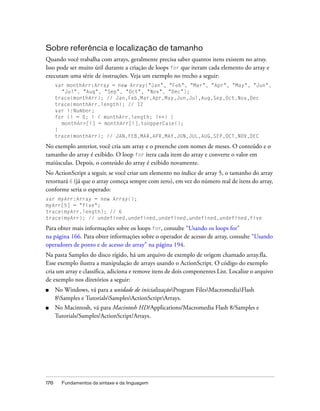 Sobre referência e localização de tamanho
Quando você trabalha com arrays, geralmente precisa saber quantos itens existem no array.
Isso pode ser muito útil durante a criação de loops for que iteram cada elemento do array e
executam uma série de instruções. Veja um exemplo no trecho a seguir:
      var monthArr:Array = new Array("Jan", "Feb", "Mar", "Apr", "May", "Jun",
        "Jul", "Aug", "Sep", "Oct", "Nov", "Dec");
      trace(monthArr); // Jan,Feb,Mar,Apr,May,Jun,Jul,Aug,Sep,Oct,Nov,Dec
      trace(monthArr.length); // 12
      var i:Number;
      for (i = 0; i < monthArr.length; i++) {
        monthArr[i] = monthArr[i].toUpperCase();
      }
      trace(monthArr); // JAN,FEB,MAR,APR,MAY,JUN,JUL,AUG,SEP,OCT,NOV,DEC

No exemplo anterior, você cria um array e o preenche com nomes de meses. O conteúdo e o
tamanho do array é exibido. O loop for itera cada item do array e converte o valor em
maiúsculas. Depois, o conteúdo do array é exibido novamente.
No ActionScript a seguir, se você criar um elemento no índice de array 5, o tamanho do array
retornará 6 (já que o array começa sempre com zero), em vez do número real de itens do array,
conforme seria o esperado:
var myArr:Array = new Array();
myArr[5] = "five";
trace(myArr.length); // 6
trace(myArr); // undefined,undefined,undefined,undefined,undefined,five

Para obter mais informações sobre os loops for, consulte “Usando os loops for”
na página 166. Para obter informações sobre o operador de acesso de array, consulte “Usando
operadores de ponto e de acesso de array” na página 194.
Na pasta Samples do disco rígido, há um arquivo de exemplo de origem chamado array.fla.
Esse exemplo ilustra a manipulação de arrays usando o ActionScript. O código do exemplo
cria um array e classifica, adiciona e remove itens de dois componentes List. Localize o arquivo
de exemplo nos diretórios a seguir:
■     No Windows, vá para a unidade de inicializaçãoProgram FilesMacromediaFlash
      8Samples e TutorialsSamplesActionScriptArrays.
■     No Macintosh, vá para Macintosh HD/Applications/Macromedia Flash 8/Samples e
      Tutorials/Samples/ActionScript/Arrays.




176     Fundamentos da sintaxe e da linguagem
 