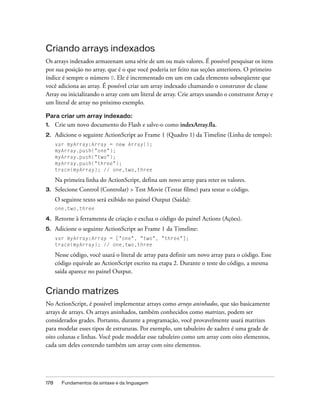 Criando arrays indexados
Os arrays indexados armazenam uma série de um ou mais valores. É possível pesquisar os itens
por sua posição no array, que é o que você poderia ter feito nas seções anteriores. O primeiro
índice é sempre o número 0. Ele é incrementado em um em cada elemento subseqüente que
você adiciona ao array. É possível criar um array indexado chamando o construtor de classe
Array ou inicializando o array com um literal de array. Crie arrays usando o construtor Array e
um literal de array no próximo exemplo.

Para criar um array indexado:
1.    Crie um novo documento do Flash e salve-o como indexArray.fla.
2.    Adicione o seguinte ActionScript ao Frame 1 (Quadro 1) da Timeline (Linha de tempo):
      var myArray:Array = new Array();
      myArray.push("one");
      myArray.push("two");
      myArray.push("three");
      trace(myArray); // one,two,three

      Na primeira linha do ActionScript, defina um novo array para reter os valores.
3.    Selecione Control (Controlar) > Test Movie (Testar filme) para testar o código.
      O seguinte texto será exibido no painel Output (Saída):
      one,two,three

4.    Retorne à ferramenta de criação e exclua o código do painel Actions (Ações).
5.    Adicione o seguinte ActionScript ao Frame 1 da Timeline:
      var myArray:Array = ["one", "two", "three"];
      trace(myArray); // one,two,three

      Nesse código, você usará o literal de array para definir um novo array para o código. Esse
      código equivale ao ActionScript escrito na etapa 2. Durante o teste do código, a mesma
      saída aparece no painel Output.


Criando matrizes
No ActionScript, é possível implementar arrays como arrays aninhados, que são basicamente
arrays de arrays. Os arrays aninhados, também conhecidos como matrizes, podem ser
considerados grades. Portanto, durante a programação, você provavelmente usará matrizes
para modelar esses tipos de estruturas. Por exemplo, um tabuleiro de xadrez é uma grade de
oito colunas e linhas. Você pode modelar esse tabuleiro como um array com oito elementos,
cada um deles contendo também um array com oito elementos.




178     Fundamentos da sintaxe e da linguagem
 