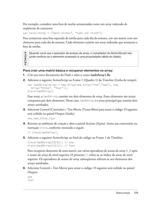 Por exemplo, considere uma lista de tarefas armazenadas como um array indexado de
seqüências de caracteres:
var tasks:Array = ["wash dishes", "take out trash"];

Para armazenar uma lista separada de tarefas para cada dia da semana, crie um matriz com um
elemento para cada dia da semana. Cada elemento contém um array indexado que armazena a
lista de tarefas.
 A T E NÇ ÃO




                Quando você usa o operador de acesso de array, o compilador do ActionScript não
                pode verificar se o elemento acessado é uma propriedade válida do objeto.




Para criar uma matriz básica e recuperar elementos no array:
1.             Crie um novo documento do Flash e salve-o como multiArray1.fla.
2.             Adicione o seguinte ActionScript ao Frame 1 (Quadro 1) da Timeline (Linha de tempo):
               var twoDArray:Array = new Array(new Array("one","two"), new
                 Array("three", "four"));
               trace(twoDArray);

               Esse array, o twoDArray, consiste em dois elementos de array. Esses elementos são arrays
               compostos por dois elementos. Nesse caso, twoDArray é o array principal que contém dois
               arrays aninhados.
3.             Selecione Control (Controlar) > Test Movie (Testar filme) para testar o código. O seguinte
               será exibido no painel Output (Saída):
               one,two,three,four

4.             Retorne ao ambiente de criação e abra o painel Actions (Ações). Insira um comentário na
               instrução trace, conforme mostrado a seguir:
               // trace(twoDArray);

5.             Adicione o seguinte ActionScript ao final do código no Frame 1 da Timeline:
               trace(twoDArray[0][0]); // one
               trace(twoDArray[1][1]); // four

               Para recuperar elementos de uma matriz, use vários operadores de acesso de array ([]) após
               o nome do array de nível superior. O primeiro [] refere-se ao índice do array de nível
               superior. Os operadores de acesso de array subseqüentes referem-se aos elementos dos
               arrays aninhados.
6.             Selecione Control > Test Movie para testar o código. O seguinte será exibido no painel
               Output:
               one
               four



                                                                                       Sobre arrays   179
 