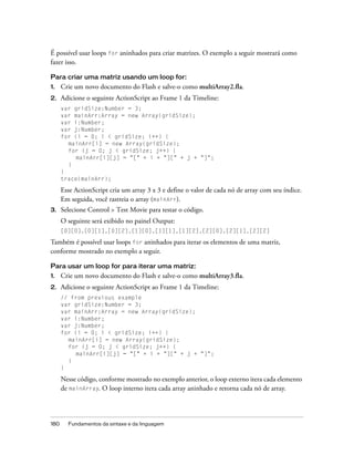 É possível usar loops for aninhados para criar matrizes. O exemplo a seguir mostrará como
fazer isso.

Para criar uma matriz usando um loop for:
1.    Crie um novo documento do Flash e salve-o como multiArray2.fla.
2.    Adicione o seguinte ActionScript ao Frame 1 da Timeline:
      var gridSize:Number = 3;
      var mainArr:Array = new Array(gridSize);
      var i:Number;
      var j:Number;
      for (i = 0; i < gridSize; i++) {
        mainArr[i] = new Array(gridSize);
        for (j = 0; j < gridSize; j++) {
           mainArr[i][j] = "[" + i + "][" + j + "]";
        }
      }
      trace(mainArr);

      Esse ActionScript cria um array 3 x 3 e define o valor de cada nó de array com seu índice.
      Em seguida, você rastreia o array (mainArr).
3.    Selecione Control > Test Movie para testar o código.
      O seguinte será exibido no painel Output:
      [0][0],[0][1],[0][2],[1][0],[1][1],[1][2],[2][0],[2][1],[2][2]

Também é possível usar loops for aninhados para iterar os elementos de uma matriz,
conforme mostrado no exemplo a seguir.

Para usar um loop for para iterar uma matriz:
1.    Crie um novo documento do Flash e salve-o como multiArray3.fla.
2.    Adicione o seguinte ActionScript ao Frame 1 da Timeline:
      // from previous example
      var gridSize:Number = 3;
      var mainArr:Array = new Array(gridSize);
      var i:Number;
      var j:Number;
      for (i = 0; i < gridSize; i++) {
        mainArr[i] = new Array(gridSize);
        for (j = 0; j < gridSize; j++) {
           mainArr[i][j] = "[" + i + "][" + j + "]";
        }
      }

      Nesse código, conforme mostrado no exemplo anterior, o loop externo itera cada elemento
      de mainArray. O loop interno itera cada array aninhado e retorna cada nó de array.




180     Fundamentos da sintaxe e da linguagem
 