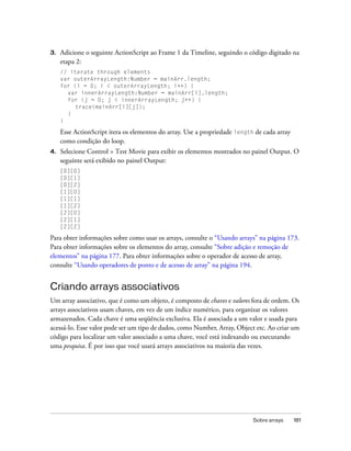 3.   Adicione o seguinte ActionScript ao Frame 1 da Timeline, seguindo o código digitado na
     etapa 2:
     // iterate through elements
     var outerArrayLength:Number = mainArr.length;
     for (i = 0; i < outerArrayLength; i++) {
       var innerArrayLength:Number = mainArr[i].length;
       for (j = 0; j < innerArrayLength; j++) {
          trace(mainArr[i][j]);
       }
     }

     Esse ActionScript itera os elementos do array. Use a propriedade length de cada array
     como condição do loop.
4.   Selecione Control > Test Movie para exibir os elementos mostrados no painel Output. O
     seguinte será exibido no painel Output:
     [0][0]
     [0][1]
     [0][2]
     [1][0]
     [1][1]
     [1][2]
     [2][0]
     [2][1]
     [2][2]

Para obter informações sobre como usar os arrays, consulte o “Usando arrays” na página 173.
Para obter informações sobre os elementos do array, consulte “Sobre adição e remoção de
elementos” na página 177. Para obter informações sobre o operador de acesso de array,
consulte “Usando operadores de ponto e de acesso de array” na página 194.


Criando arrays associativos
Um array associativo, que é como um objeto, é composto de chaves e valores fora de ordem. Os
arrays associativos usam chaves, em vez de um índice numérico, para organizar os valores
armazenados. Cada chave é uma seqüência exclusiva. Ela é associada a um valor e usada para
acessá-lo. Esse valor pode ser um tipo de dados, como Number, Array, Object etc. Ao criar um
código para localizar um valor associado a uma chave, você está indexando ou executando
uma pesquisa. É por isso que você usará arrays associativos na maioria das vezes.




                                                                            Sobre arrays     181
 