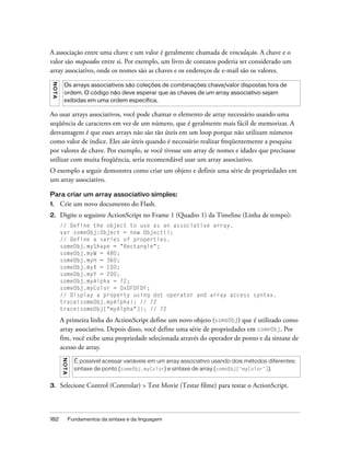 A associação entre uma chave e um valor é geralmente chamada de vinculação. A chave e o
valor são mapeados entre si. Por exemplo, um livro de contatos poderia ser considerado um
array associativo, onde os nomes são as chaves e os endereços de e-mail são os valores.
 NO TA




           Os arrays associativos são coleções de combinações chave/valor dispostas fora de
           ordem. O código não deve esperar que as chaves de um array associativo sejam
           exibidas em uma ordem específica.

Ao usar arrays associativos, você pode chamar o elemento de array necessário usando uma
seqüência de caracteres em vez de um número, que é geralmente mais fácil de memorizar. A
desvantagem é que esses arrays não são tão úteis em um loop porque não utilizam números
como valor de índice. Eles são úteis quando é necessário realizar freqüentemente a pesquisa
por valores de chave. Por exemplo, se você tivesse um array de nomes e idades que precisasse
utilizar com muita freqüência, seria recomendável usar um array associativo.
O exemplo a seguir demonstra como criar um objeto e definir uma série de propriedades em
um array associativo.

Para criar um array associativo simples:
1.       Crie um novo documento do Flash.
2.       Digite o seguinte ActionScript no Frame 1 (Quadro 1) da Timeline (Linha de tempo):
         // Define the object to use as an associative array.
         var someObj:Object = new Object();
         // Define a series of properties.
         someObj.myShape = "Rectangle";
         someObj.myW = 480;
         someObj.myH = 360;
         someObj.myX = 100;
         someObj.myY = 200;
         someObj.myAlpha = 72;
         someObj.myColor = 0xDFDFDF;
         // Display a property using dot operator and array access syntax.
         trace(someObj.myAlpha); // 72
         trace(someObj["myAlpha"]); // 72

         A primeira linha do ActionScript define um novo objeto (someObj) que é utilizado como
         array associativo. Depois disso, você define uma série de propriedades em someObj. Por
         fim, você exibe uma propriedade selecionada através do operador de ponto e da sintaxe de
         acesso de array.
         N O TA




                    É possível acessar variáveis em um array associativo usando dois métodos diferentes:
                    sintaxe de ponto (someObj.myColor) e sintaxe de array (someObj[‘myColor’]).


3.       Selecione Control (Controlar) > Test Movie (Testar filme) para testar o ActionScript.



182               Fundamentos da sintaxe e da linguagem
 