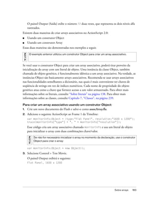 O painel Output (Saída) exibe o número 72 duas vezes, que representa os dois níveis alfa
          rastreados.
Existem duas maneiras de criar arrays associativos no ActionScript 2.0:
■         Usando um construtor Object
■         Usando um construtor Array
Essas duas maneiras são demonstradas nos exemplos a seguir.
 NO T A




            O exemplo anterior utilizou um construtor Object para criar um array associativo.



Se você usar o construtor Object para criar um array associativo, poderá tirar proveito da
inicialização do array com um literal de objeto. Uma instância da classe Object, também
chamada de objeto genérico, é funcionalmente idêntica a um array associativo. Na verdade, as
instâncias Object são basicamente arrays associativos. Recomenda-se usar arrays associativos
nas funcionalidades semelhantes a dicionário, nas quais é mais conveniente ter chaves de
seqüência de strings em vez de índices numéricos. Cada nome de propriedade do objeto
genérico atua como a chave que fornece acesso a um valor armazenado. Para obter mais
informações sobre os literais, consulte “Sobre literais” na página 138. Para obter mais
informações sobre as classes, consulte Capítulo 7, “Classes”, na página 239.

Para criar um array associativo usando um construtor Object:
1.        Crie um novo documento do Flash e salve-o como assocArray.fla.
2.        Adicione o seguinte ActionScript ao Frame 1 da Timeline:
          var monitorInfo:Object = {type:"Flat Panel", resolution:"1600 x 1200"};
          trace(monitorInfo["type"] + ", " + monitorInfo["resolution"]);

          Esse código cria um array associativo chamado monitorInfo e usa um literal de objeto
          para inicializar o array com duas combinações chave/valor.
          N OT A




                   Se não for necessário inicializar o array no momento da declaração, use o construtor
                   Object para criar o array:

          var monitorInfo:Object = new Object();

3.        Selecione Control > Test Movie.
          O painel Output exibirá o seguinte:
          Flat Panel, 1600 x 1200




                                                                                     Sobre arrays   183
 