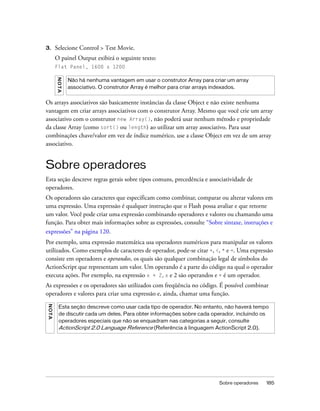 3.       Selecione Control > Test Movie.
         O painel Output exibirá o seguinte texto:
         Flat Panel, 1600 x 1200
         N OT A




                  Não há nenhuma vantagem em usar o construtor Array para criar um array
                  associativo. O construtor Array é melhor para criar arrays indexados.


Os arrays associativos são basicamente instâncias da classe Object e não existe nenhuma
vantagem em criar arrays associativos com o construtor Array. Mesmo que você crie um array
associativo com o construtor new Array(), não poderá usar nenhum método e propriedade
da classe Array (como sort() ou length) ao utilizar um array associativo. Para usar
combinações chave/valor em vez de índice numérico, use a classe Object em vez de um array
associativo.


Sobre operadores
Esta seção descreve regras gerais sobre tipos comuns, precedência e associatividade de
operadores.
Os operadores são caracteres que especificam como combinar, comparar ou alterar valores em
uma expressão. Uma expressão é qualquer instrução que o Flash possa avaliar e que retorne
um valor. Você pode criar uma expressão combinando operadores e valores ou chamando uma
função. Para obter mais informações sobre as expressões, consulte “Sobre sintaxe, instruções e
expressões” na página 120.
Por exemplo, uma expressão matemática usa operadores numéricos para manipular os valores
utilizados. Como exemplos de caracteres de operador, pode-se citar +, <, * e =. Uma expressão
consiste em operadores e operandos, os quais são qualquer combinação legal de símbolos do
ActionScript que representam um valor. Um operando é a parte do código na qual o operador
executa ações. Por exemplo, na expressão x + 2, x e 2 são operandos e + é um operador.
As expressões e os operadores são utilizados com freqüência no código. É possível combinar
operadores e valores para criar uma expressão e, ainda, chamar uma função.
N O TA




           Esta seção descreve como usar cada tipo de operador. No entanto, não haverá tempo
           de discutir cada um deles. Para obter informações sobre cada operador, incluindo os
           operadores especiais que não se enquadram nas categorias a seguir, consulte
           ActionScript 2.0 Language Reference (Referência à linguagem ActionScript 2.0).




                                                                            Sobre operadores   185
 