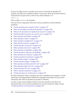 As partes do código em que o operador executa ações são chamadas de operandos. Por
exemplo, você pode usar o operador de adição (+) para somar valores de um literal numérico.
Você pode fazer isso para somar o valor de uma variável chamada myNum.
myNum + 3;

Neste exemplo, myNum e 3 são operandos.
Esta seção descreve regras gerais sobre tipos comuns, precedência e associatividade de
operadores:
■     “Usando operadores para manipular valores” na página 187
■     “Sobre associatividade e precedência de operadores” na página 188
■     “Sobre uso de operadores com seqüências de caracteres” na página 192
■     “Usando operadores de ponto e de acesso de array” na página 194
■     “Sobre operadores pós-fixados” na página 196
■     “Sobre operadores unários” na página 197
■     “Sobre operadores multiplicativos” na página 197
■     “Sobre operadores aditivos” na página 198
■     “Usando operadores numéricos” na página 198
■     “Sobre operadores relacionais” na página 200
■     “Sobre operadores de igualdade” na página 200
■     “Usando operadores relacionais e de igualdade” na página 200
■     “Sobre operadores de atribuição” na página 204
■     “Usando operadores de atribuição” na página 204
■     “Sobre operadores lógicos” na página 205
■     “Usando operadores lógicos” na página 206
■     “Sobre operadores de deslocamento bit a bit” na página 207
■     “Sobre operadores lógicos bit a bit” na página 208
■     “Usando operadores bit a bit” na página 208
■     “Sobre o operador condicional” na página 210
■     “Usando operadores em um documento” na página 210
Para obter informações sobre os operadores que não se enquadram nessas categorias, consulte
ActionScript 2.0 Language Reference (Referência à linguagem ActionScript 2.0), que contém
informações sobre todos os operadores que podem ser utilizados.
As seções a seguir mostram algumas funções comuns dos operadores. Para obter mais
informações sobre como usar vários operadores em um único exemplo de código, consulte
“Usando operadores em um documento” na página 210.



186     Fundamentos da sintaxe e da linguagem
 
