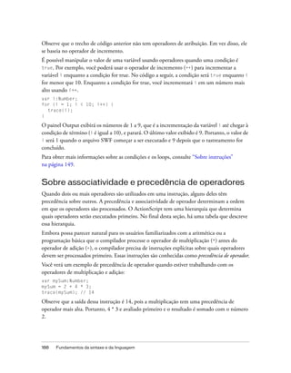 Observe que o trecho de código anterior não tem operadores de atribuição. Em vez disso, ele
se baseia no operador de incremento.
É possível manipular o valor de uma variável usando operadores quando uma condição é
true. Por exemplo, você poderá usar o operador de incremento (++) para incrementar a
variável i enquanto a condição for true. No código a seguir, a condição será true enquanto i
for menor que 10. Enquanto a condição for true, você incrementará i em um número mais
alto usando i++.
var i:Number;
for (i = 1; i < 10; i++) {
  trace(i);
}

O painel Output exibirá os números de 1 a 9, que é a incrementação da variável i até chegar à
condição de término (i é igual a 10), e parará. O último valor exibido é 9. Portanto, o valor de
i será 1 quando o arquivo SWF começar a ser executado e 9 depois que o rastreamento for
concluído.
Para obter mais informações sobre as condições e os loops, consulte “Sobre instruções”
na página 149.


Sobre associatividade e precedência de operadores
Quando dois ou mais operadores são utilizados em uma instrução, alguns deles têm
precedência sobre outros. A precedência e associatividade de operador determinam a ordem
em que os operadores são processados. O ActionScript tem uma hierarquia que determina
quais operadores serão executados primeiro. No final desta seção, há uma tabela que descreve
essa hierarquia.
Embora possa parecer natural para os usuários familiarizados com a aritmética ou a
programação básica que o compilador processe o operador de multiplicação (*) antes do
operador de adição (+), o compilador precisa de instruções explícitas sobre quais operadores
devem ser processados primeiro. Essas instruções são conhecidas como precedência de operador.
Você verá um exemplo de precedência de operador quando estiver trabalhando com os
operadores de multiplicação e adição:
var mySum:Number;
mySum = 2 + 4 * 3;
trace(mySum); // 14

Observe que a saída dessa instrução é 14, pois a multiplicação tem uma precedência de
operador mais alta. Portanto, 4 * 3 e avaliado primeiro e o resultado é somado com o número
2.




188   Fundamentos da sintaxe e da linguagem
 