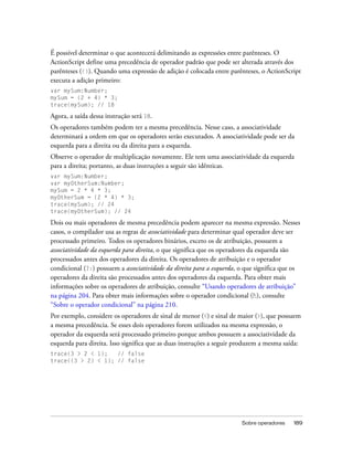 É possível determinar o que acontecerá delimitando as expressões entre parênteses. O
ActionScript define uma precedência de operador padrão que pode ser alterada através dos
parênteses (()). Quando uma expressão de adição é colocada entre parênteses, o ActionScript
executa a adição primeiro:
var mySum:Number;
mySum = (2 + 4) * 3;
trace(mySum); // 18

Agora, a saída dessa instrução será 18.
Os operadores também podem ter a mesma precedência. Nesse caso, a associatividade
determinará a ordem em que os operadores serão executados. A associatividade pode ser da
esquerda para a direita ou da direita para a esquerda.
Observe o operador de multiplicação novamente. Ele tem uma associatividade da esquerda
para a direita; portanto, as duas instruções a seguir são idênticas.
var mySum:Number;
var myOtherSum:Number;
mySum = 2 * 4 * 3;
myOtherSum = (2 * 4) * 3;
trace(mySum); // 24
trace(myOtherSum); // 24

Dois ou mais operadores de mesma precedência podem aparecer na mesma expressão. Nesses
casos, o compilador usa as regras de associatividade para determinar qual operador deve ser
processado primeiro. Todos os operadores binários, exceto os de atribuição, possuem a
associatividade da esquerda para direita, o que significa que os operadores da esquerda são
processados antes dos operadores da direita. Os operadores de atribuição e o operador
condicional (?:) possuem a associatividade da direita para a esquerda, o que significa que os
operadores da direita são processados antes dos operadores da esquerda. Para obter mais
informações sobre os operadores de atribuição, consulte “Usando operadores de atribuição”
na página 204. Para obter mais informações sobre o operador condicional (?:), consulte
“Sobre o operador condicional” na página 210.
Por exemplo, considere os operadores de sinal de menor (<) e sinal de maior (>), que possuem
a mesma precedência. Se esses dois operadores forem utilizados na mesma expressão, o
operador da esquerda será processado primeiro porque ambos possuem a associatividade da
esquerda para direita. Isso significa que as duas instruções a seguir produzem a mesma saída:
trace(3 > 2 < 1);   // false
trace((3 > 2) < 1); // false




                                                                       Sobre operadores   189
 