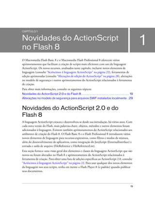 CAPÍTULO 1


Novidades do ActionScript
no Flash 8
                                                                                                                  1
O Macromedia Flash Basic 8 e o Macromedia Flash Professional 8 oferecem vários
aprimoramentos que facilitam a criação de scripts mais eficientes com uso da linguagem
ActionScript. Os novos recursos, analisados neste capítulo, incluem novos elementos de
linguagem (consulte “Acréscimos à linguagem ActionScript” na página 22), ferramentas de
edição aprimoradas (consulte “Alterações de edição do ActionScript” na página 28), alterações
no modelo de segurança e outros aprimoramentos do ActionScript relacionados à ferramenta
de criação.
Para obter mais informações, consulte os seguintes tópicos:
Novidades do ActionScript 2.0 e do Flash 8 . . . . . . . . . . . . . . . . . . . . . . . . . . . . . . . . . 19
Alterações no modelo de segurança para arquivos SWF instalados localmente . 29


Novidades do ActionScript 2.0 e do
Flash 8
A linguagem ActionScript cresceu e desenvolveu-se desde sua introdução, há vários anos. Com
cada nova versão do Flash, mais palavras-chave, objetos, métodos e outros elementos foram
adicionados à linguagem. Existem também aprimoramentos do ActionScript relacionados aos
ambientes de criação do Flash 8. O Flash Basic 8 e o Flash Professional 8 introduzem vários
novos elementos de linguagem para recursos expressivos, como filtros e modos de mistura,
além do desenvolvimento de aplicativos, como integração do JavaScript (ExternalInterface) e
entrada e saída de arquivo (FileReference e FileReferenceList).
Esta seção fornece uma visão geral dos elementos e classes da linguagem ActionScript que são
novos ou foram alterados no Flash 8 e aprimoramentos do ActionScript relacionados à
ferramenta de criação. Para obter uma lista de adições específicas ao ActionScript 2.0, consulte
“Acréscimos à linguagem ActionScript” na página 22. Para usar qualquer dos novos elementos
da linguagem nos seus scripts, tenha em mente o Flash Player 8 (o padrão) quando publicar
seus documentos.



                                                                                                            19
 