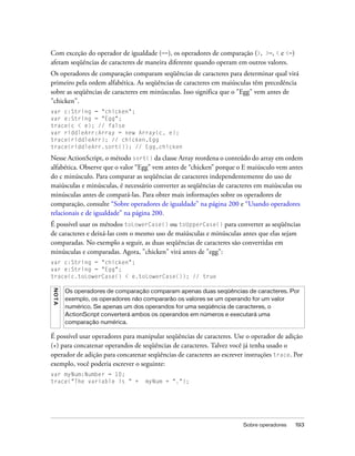 Com exceção do operador de igualdade (==), os operadores de comparação (>, >=, < e <=)
afetam seqüências de caracteres de maneira diferente quando operam em outros valores.
Os operadores de comparação comparam seqüências de caracteres para determinar qual virá
primeiro pela ordem alfabética. As seqüências de caracteres em maiúsculas têm precedência
sobre as seqüências de caracteres em minúsculas. Isso significa que o "Egg" vem antes de
"chicken".
var c:String = "chicken";
var e:String = "Egg";
trace(c < e); // false
var riddleArr:Array = new Array(c, e);
trace(riddleArr); // chicken,Egg
trace(riddleArr.sort()); // Egg,chicken

Nesse ActionScript, o método sort() da classe Array reordena o conteúdo do array em ordem
alfabética. Observe que o valor “Egg” vem antes de “chicken” porque o E maiúsculo vem antes
do c minúsculo. Para comparar as seqüências de caracteres independentemente do uso de
maiúsculas e minúsculas, é necessário converter as seqüências de caracteres em maiúsculas ou
minúsculas antes de compará-las. Para obter mais informações sobre os operadores de
comparação, consulte “Sobre operadores de igualdade” na página 200 e “Usando operadores
relacionais e de igualdade” na página 200.
É possível usar os métodos toLowerCase() ou toUpperCase() para converter as seqüências
de caracteres e deixá-las com o mesmo uso de maiúsculas e minúsculas antes que elas sejam
comparadas. No exemplo a seguir, as duas seqüências de caracteres são convertidas em
minúsculas e comparadas. Agora, "chicken" virá antes de "egg":
var c:String = "chicken";
var e:String = "Egg";
trace(c.toLowerCase() < e.toLowerCase()); // true
NO T A




         Os operadores de comparação comparam apenas duas seqüências de caracteres. Por
         exemplo, os operadores não compararão os valores se um operando for um valor
         numérico. Se apenas um dos operandos for uma seqüência de caracteres, o
         ActionScript converterá ambos os operandos em números e executará uma
         comparação numérica.

É possível usar operadores para manipular seqüências de caracteres. Use o operador de adição
(+) para concatenar operandos de seqüências de caracteres. Talvez você já tenha usado o
operador de adição para concatenar seqüências de caracteres ao escrever instruções trace. Por
exemplo, você poderia escrever o seguinte:
var myNum:Number = 10;
trace("The variable is " +         myNum + ".");




                                                                       Sobre operadores   193
 