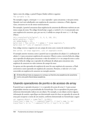 Após o teste do código, o painel Output (Saída) exibirá o seguinte:
The variable is 10.

No exemplo a seguir, a instrução trace usa o operador + para concatenar, e não para somar.
Quando você está trabalhando com seqüências de caracteres e números, o Flash, algumas
vezes, concatena em vez de somar numericamente.
Por exemplo, é possível concatenar duas seqüências de caracteres de diferentes variáveis em um
único campo de texto. No código ActionScript a seguir, a variável myNum é concatenada com
uma seqüência de caracteres, que, por sua vez, é exibida no campo de texto myTxt do Stage
(Palco).
this.createTextField("myTxt", 11, 0, 0, 100, 20);
myTxt.autoSize = "left";
var myNum:Number = 10;
myTxt.text = "One carrot. " + myNum + " large eggplants.";
myTxt.text += " Lots of vegetable broth.";

Esse código retorna o seguinte em um campo de texto com o nome de instância myTxt:
One carrot. 10 large eggplants. Lots of vegetable broth.

O exemplo anterior mostrou como é possível usar os operadores de adição (+) e atribuição de
adição (+=) para concatenar seqüências de caracteres. Observe como a terceira linha do código
usa o operador de adição para concatenar o valor da variável myNum no campo de texto e como
a quarta linha do código usa o operador de atribuição de adição para concatenar uma
seqüência de caracteres no valor existente do campo de texto.
Se apenas um dos operandos de seqüência de texto for uma seqüência de caracteres, o Flash
converterá o outro operando em seqüência de caracteres. Portanto, o valor de myNum será
convertido em seqüência de caracteres no exemplo anterior.
NO T A




         O ActionScript trata os espaços no começo ou final de uma seqüência de caracteres
         como uma parte literal dessa seqüência.



Usando operadores de ponto e de acesso de array
É possível usar o operador de ponto (.) e o operador de acesso de array ([]) para acessar
propriedades internas ou personalizadas do ActionScript. Use os operadores de ponto para
referenciar determinados índices em um objeto. Por exemplo, se um objeto contiver alguma
informação do usuário, especifique um determinado nome de chave no operador de acesso de
array para recuperar o nome de um usuário, conforme demonstrado no ActionScript a seguir:
var someUser:Object = {name:"Hal", id:2001};
trace("User's name is: " + someUser["name"]); // User's name is: Hal
trace("User's id is: " + someUser["id"]); // User's id is: 2001




194       Fundamentos da sintaxe e da linguagem
 