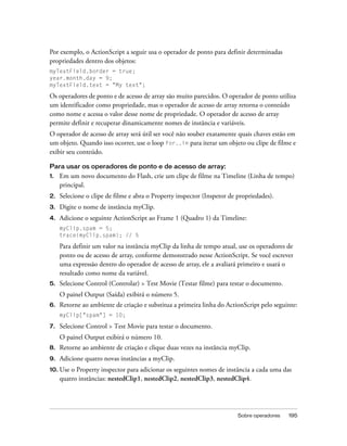 Por exemplo, o ActionScript a seguir usa o operador de ponto para definir determinadas
propriedades dentro dos objetos:
myTextField.border = true;
year.month.day = 9;
myTextField.text = "My text";

Os operadores de ponto e de acesso de array são muito parecidos. O operador de ponto utiliza
um identificador como propriedade, mas o operador de acesso de array retorna o conteúdo
como nome e acessa o valor desse nome de propriedade. O operador de acesso de array
permite definir e recuperar dinamicamente nomes de instância e variáveis.
O operador de acesso de array será útil ser você não souber exatamente quais chaves estão em
um objeto. Quando isso ocorrer, use o loop for..in para iterar um objeto ou clipe de filme e
exibir seu conteúdo.

Para usar os operadores de ponto e de acesso de array:
1.   Em um novo documento do Flash, crie um clipe de filme na Timeline (Linha de tempo)
     principal.
2.   Selecione o clipe de filme e abra o Property inspector (Inspetor de propriedades).
3.   Digite o nome de instância myClip.
4.   Adicione o seguinte ActionScript ao Frame 1 (Quadro 1) da Timeline:
     myClip.spam = 5;
     trace(myClip.spam); // 5

     Para definir um valor na instância myClip da linha de tempo atual, use os operadores de
     ponto ou de acesso de array, conforme demonstrado nesse ActionScript. Se você escrever
     uma expressão dentro do operador de acesso de array, ele a avaliará primeiro e usará o
     resultado como nome da variável.
5.   Selecione Control (Controlar) > Test Movie (Testar filme) para testar o documento.
     O painel Output (Saída) exibirá o número 5.
6.   Retorne ao ambiente de criação e substitua a primeira linha do ActionScript pelo seguinte:
     myClip["spam"] = 10;

7.   Selecione Control > Test Movie para testar o documento.
     O painel Output exibirá o número 10.
8.   Retorne ao ambiente de criação e clique duas vezes na instância myClip.
9.   Adicione quatro novas instâncias a myClip.
10. Use  o Property inspector para adicionar os seguintes nomes de instância a cada uma das
     quatro instâncias: nestedClip1, nestedClip2, nestedClip3, nestedClip4.




                                                                         Sobre operadores   195
 