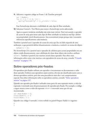 11.   Adicione o seguinte código ao Frame 1 da Timeline principal:
      var i:Number;
      for (i = 1; i <= 4; i++) {
        myClip["nestedClip" + i]._visible = false;
      }

      Esse ActionScript alternará a visibilidade de cada clipe de filme aninhado.
12. Selecione   Control > Test Movie para testar o ActionScript recém-adicionado.
      Agora as quatro instâncias aninhadas não estão mais visíveis. Você está usando o operador
      de acesso de array para iterar cada clipe de filme aninhado na instância myClip e definir
      sua propriedade visível dinamicamente. Isso economizará tempo porque não é necessário
      referenciar especificamente cada instância.
Também é possível usar o operador de acesso de array que fica no lado esquerdo de uma
atribuição, o que permitirá definir dinamicamente a instância, a variável e os nomes de objeto:
      myNum[i] = 10;
No ActionScript 2.0, é possível usar o operador de colchetes para acessar propriedades em um
objeto criado dinamicamente, caso a definição de classe desse objeto não receba o atributo
dynamic. Também é possível criar matrizes através desse operador. Para obter mais
informações sobre como criar matrizes com operadores de acesso de array, consulte “Criando
matrizes” na página 178.


Sobre operadores pós-fixados
Os operadores pós-fixados utilizam um operador e incrementam ou decrementam o valor
desse operador. Embora esses operadores sejam unários, eles não são classificados junto com os
demais operadores unários, pois têm uma precedência mais alta e um comportamento
especial. Para obter informações sobre os operadores unários, consulte “Sobre operadores
unários” na página 197.
Quando um operador pós-fixado é utilizado como parte de uma expressão maior, o valor da
expressão é retornado antes do processamento do operador pós-fixado. Por exemplo, o código
a seguir mostra como o valor da expressão xNum++ é retornado antes que ele seja
incrementado.
var xNum:Number = 0;
trace(xNum++); // 0
trace(xNum); // 1

Quando esse código é rastreado, o texto exibido no painel Output (Saída) é o seguinte:
0
1




196     Fundamentos da sintaxe e da linguagem
 