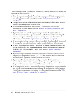 Os recursos a seguir foram adicionados ao Flash Basic 8 e ao Flash Professional 8 (a menos que
explicitado de forma diferente):
■    Os aprimoramentos do editor do ActionScript permitem a exibição de caracteres ocultos
     nos scripts. Para obter mais informações, consulte “Exibindo caracteres ocultos”
     na página 57.
■    As opções de depuração agora encontram-se disponíveis na janela Script, assim como no
     painel Actions, para arquivos do ActionScript.
■    O diretório Configuration que inclui arquivos XML e arquivos de classes está
     reorganizado. Para obter detalhes, consulte “Arquivos de configuração instalados com o
     Flash 8” na página 69.
■    É possível definir uma preferência para recarregar arquivos de script modificados ao
     trabalhar em um aplicativo, o que ajuda a evitar o trabalho com versões mais antigas de
     arquivos de script e a substituição de arquivos de script mais novos. Para obter mais
     informações, consulte “Sobre as preferências do ActionScript” na página 44.
■    O recurso da janela Script encontra-se disponível no Flash Basic 8 e no Flash Professional
     8. Isso significa que você pode criar um arquivo do ActionScript nos dois programas.
■    O Script Assist (Assistência de script), semelhante ao Normal Mode (Modo Normal) em
     edições anteriores do Flash, ajuda você a codificar sem que precise ter noções de sintaxe.
     Para obter mais informações sobre o Script Assist, consulte “Sobre o Script Assist”
     na página 62.
■    É possível carregar novos tipos de arquivos de imagem durante a execução, o que inclui
     imagens JPEG progressivas e arquivos GIF e PNG não-animados. Se você carregar um
     arquivo animado, o primeiro quadro da animação será exibido.
■    É possível atribuir identificadores de vinculação a arquivos de bitmap e de som
     armazenados na biblioteca (Library), o que significa que você pode anexar imagens ao
     Stage ou trabalhar com esses recursos em bibliotecas compartilhadas.
■    O cache de bitmap permite o aumento do desempenho dos aplicativos durante a execução
     por meio do cache de uma representação de bitmap de suas instâncias. Você pode usar o
     ActionScript para acessar essa propriedade. Para obter mais informações, consulte “Sobre
     cache de bitmap, rolagem e desempenho” na página 508.




20     Novidades do ActionScript no Flash 8
 