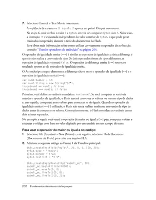 7.   Selecione Control > Test Movie novamente.
     A seqüência de caracteres It equals 2 aparece no painel Output novamente.
     Na etapa 6, você atribui o valor 2 a myNum, em vez de comparar myNum com 2. Nesse caso,
     a instrução if é executada independente do valor anterior de myNum, o que pode gerar
     resultados inesperados durante o teste do documento do Flash.
     Para obter mais informações sobre como utilizar corretamente o operador de atribuição,
     consulte “Usando operadores de atribuição” na página 204.
O operador de igualdade estrita (===) é similar ao operador de igualdade; a única diferença é
que ele não realiza a conversão de tipo. Se dois operandos forem de tipos diferentes, o
operador de igualdade retornará false. O operador de diferença estrita (!==) retorna o
resultado oposto ao do operador de igualdade estrita.
O ActionScript a seguir demonstra a diferença-chave entre o operador de igualdade (==) e o
operador de igualdade estrita (===):
var num1:Number = 32;
var num2:String = new String("32");
trace(num1 == num2); // true
trace(num1 === num2); // false

Primeiro, você define as variáveis numéricas: num1 enum2. Se você comparar as variáveis
usando o operador de igualdade, o Flash tentará converter os valores no mesmo tipo de dados
e, em seguida, comparará esses valores para constatar se são iguais. Quando o operador de
igualdade estrita (===) é utilizado, o Flash não tenta realizar nenhuma conversão de tipo de
dados antes de comparar os valores. Conseqüentemente, o Flash considera as variáveis como
dois valores separados.
No exemplo a seguir, você usará o operador de maior ou igual a (>=) para comparar valores e
executar o código com base no valor digitado por um usuário em um campo de texto.

Para usar o operador de maior ou igual a no código:
1.   Selecione File (Arquivo) > New (Novo) e, em seguida, selecione Flash Document
     (Documento do Flash) para criar um arquivo FLA.
2.   Adicione o seguinte código ao Frame 1 da Timeline principal:
     this.createTextField("myTxt", 20, 0, 0, 100, 20);
     myTxt.type = "input";
     myTxt.border = true;
     myTxt.restrict = "0-9";

     this.createEmptyMovieClip("submit_mc", 30);
     submit_mc.beginFill(0xFF0000);
     submit_mc.moveTo(0, 0);
     submit_mc.lineTo(100, 0);
     submit_mc.lineTo(100, 20);



202    Fundamentos da sintaxe e da linguagem
 