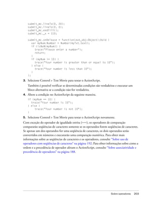 submit_mc.lineTo(0, 20);
     submit_mc.lineTo(0, 0);
     submit_mc.endFill();
     submit_mc._x = 110;

     submit_mc.onRelease = function(evt_obj:Object):Void {
        var myNum:Number = Number(myTxt.text);
        if (isNaN(myNum)) {
          trace("Please enter a number");
          return;
        }
        if (myNum >= 10) {
          trace("Your number is greater than or equal to 10");
        } else {
          trace("Your number is less than 10");
        }
     };

3.   Selecione Control > Test Movie para testar o ActionScript.
     Também é possível verificar se determinadas condições são verdadeiras e executar um
     bloco alternativa se a condição não for verdadeira.
4.   Altere a condição no ActionScript da seguinte maneira.
     if (myNum == 10) {
       trace("Your number is 10");
     } else {
          trace("Your number is not 10");
     }

5.   Selecione Control > Test Movie para testar o ActionScript novamente.
Com exceção do operador de igualdade estrita (===), os operadores de comparação
compararão seqüências de caracteres somente se os operandos forem seqüências de caracteres.
Se apenas um dos operandos for uma seqüência de caracteres, os dois operandos serão
convertidos em números e executarão uma comparação numérica. Para obter mais
informações sobre as seqüências de caracteres e os operadores, consulte “Sobre uso de
operadores com seqüências de caracteres” na página 192. Para obter informações sobre como a
ordem e a precedência de operador afetam o ActionScript, consulte “Sobre associatividade e
precedência de operadores” na página 188.




                                                                      Sobre operadores     203
 