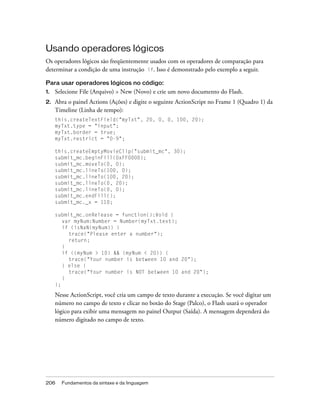 Usando operadores lógicos
Os operadores lógicos são freqüentemente usados com os operadores de comparação para
determinar a condição de uma instrução if. Isso é demonstrado pelo exemplo a seguir.

Para usar operadores lógicos no código:
1.   Selecione File (Arquivo) > New (Novo) e crie um novo documento do Flash.
2.   Abra o painel Actions (Ações) e digite o seguinte ActionScript no Frame 1 (Quadro 1) da
     Timeline (Linha de tempo):
     this.createTextField("myTxt", 20, 0, 0, 100, 20);
     myTxt.type = "input";
     myTxt.border = true;
     myTxt.restrict = "0-9";

     this.createEmptyMovieClip("submit_mc", 30);
     submit_mc.beginFill(0xFF0000);
     submit_mc.moveTo(0, 0);
     submit_mc.lineTo(100, 0);
     submit_mc.lineTo(100, 20);
     submit_mc.lineTo(0, 20);
     submit_mc.lineTo(0, 0);
     submit_mc.endFill();
     submit_mc._x = 110;

     submit_mc.onRelease = function():Void {
        var myNum:Number = Number(myTxt.text);
        if (isNaN(myNum)) {
          trace("Please enter a number");
          return;
        }
        if ((myNum > 10) && (myNum < 20)) {
          trace("Your number is between 10 and 20");
        } else {
          trace("Your number is NOT between 10 and 20");
        }
     };

     Nesse ActionScript, você cria um campo de texto durante a execução. Se você digitar um
     número no campo de texto e clicar no botão do Stage (Palco), o Flash usará o operador
     lógico para exibir uma mensagem no painel Output (Saída). A mensagem dependerá do
     número digitado no campo de texto.




206    Fundamentos da sintaxe e da linguagem
 